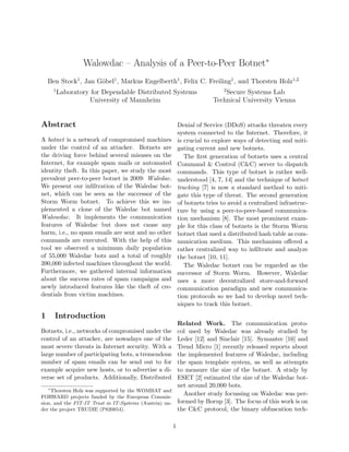Walowdac – Analysis of a Peer-to-Peer Botnet∗
    Ben Stock1 , Jan G¨bel1 , Markus Engelberth1 , Felix C. Freiling1 , and Thorsten Holz1,2
                      o
      1                                                                  2
          Laboratory for Dependable Distributed Systems                 Secure Systems Lab
                    University of Mannheim                          Technical University Vienna


Abstract                                               Denial of Service (DDoS) attacks threaten every
                                                       system connected to the Internet. Therefore, it
A botnet is a network of compromised machines          is crucial to explore ways of detecting and miti-
under the control of an attacker. Botnets are          gating current and new botnets.
the driving force behind several misuses on the           The ﬁrst generation of botnets uses a central
Internet, for example spam mails or automated          Command & Control (C&C) server to dispatch
identity theft. In this paper, we study the most       commands. This type of botnet is rather well-
prevalent peer-to-peer botnet in 2009: Waledac.        understood [4, 7, 14] and the technique of botnet
We present our inﬁltration of the Waledac bot-         tracking [7] is now a standard method to miti-
net, which can be seen as the successor of the         gate this type of threat. The second generation
Storm Worm botnet. To achieve this we im-              of botnets tries to avoid a centralized infrastruc-
plemented a clone of the Waledac bot named             ture by using a peer-to-peer-based communica-
Walowdac. It implements the communication              tion mechanism [8]. The most prominent exam-
features of Waledac but does not cause any             ple for this class of botnets is the Storm Worm
harm, i.e., no spam emails are sent and no other       botnet that used a distributed hash table as com-
commands are executed. With the help of this           munication medium. This mechanism oﬀered a
tool we observed a minimum daily population            rather centralized way to inﬁltrate and analyze
of 55,000 Waledac bots and a total of roughly          the botnet [10, 11].
390,000 infected machines throughout the world.           The Waledac botnet can be regarded as the
Furthermore, we gathered internal information          successor of Storm Worm. However, Waledac
about the success rates of spam campaigns and          uses a more decentralized store-and-forward
newly introduced features like the theft of cre-       communication paradigm and new communica-
dentials from victim machines.                         tion protocols so we had to develop novel tech-
                                                       niques to track this botnet.
1     Introduction
                                                       Related Work. The communication proto-
Botnets, i.e., networks of compromised under the       col used by Waledac was already studied by
control of an attacker, are nowadays one of the        Leder [12] and Sinclair [15]. Symantec [16] and
most severe threats in Internet security. With a       Trend Micro [1] recently released reports about
large number of participating bots, a tremendous       the implemented features of Waledac, including
number of spam emails can be send out to for           the spam template system, as well as attempts
example acquire new hosts, or to advertise a di-       to measure the size of the botnet. A study by
verse set of products. Additionally, Distributed       ESET [2] estimated the size of the Waledac bot-
   ∗
                                                       net around 20,000 bots.
     Thorsten Holz was supported by the WOMBAT and
FORWARD projects funded by the European Commis-
                                                         Another study focussing on Waledac was per-
sion, and the FIT-IT Trust in IT-Systems (Austria) un- formed by Borup [3]. The focus of this work is on
der the project TRUDIE (P820854).                      the C&C protocol, the binary obfuscation tech-

                                                   1
 