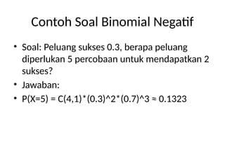 Contoh Soal Binomial Negatif
• Soal: Peluang sukses 0.3, berapa peluang
diperlukan 5 percobaan untuk mendapatkan 2
sukses?
• Jawaban:
• P(X=5) = C(4,1)*(0.3)^2*(0.7)^3 ≈ 0.1323
 
