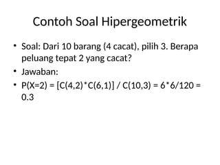 Contoh Soal Hipergeometrik
• Soal: Dari 10 barang (4 cacat), pilih 3. Berapa
peluang tepat 2 yang cacat?
• Jawaban:
• P(X=2) = [C(4,2)*C(6,1)] / C(10,3) = 6*6/120 =
0.3
 
