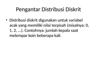 Pengantar Distribusi Diskrit
• Distribusi diskrit digunakan untuk variabel
acak yang memiliki nilai terpisah (misalnya: 0,
1, 2, ...). Contohnya: jumlah kepala saat
melempar koin beberapa kali.
 