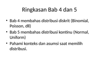 Ringkasan Bab 4 dan 5
• Bab 4 membahas distribusi diskrit (Binomial,
Poisson, dll)
• Bab 5 membahas distribusi kontinu (Normal,
Uniform)
• Pahami konteks dan asumsi saat memilih
distribusi.
 