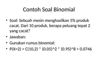 Contoh Soal Binomial
• Soal: Sebuah mesin menghasilkan 5% produk
cacat. Dari 10 produk, berapa peluang tepat 2
yang cacat?
• Jawaban:
• Gunakan rumus binomial:
• P(X=2) = C(10,2) * (0.05)^2 * (0.95)^8 ≈ 0.0746
 