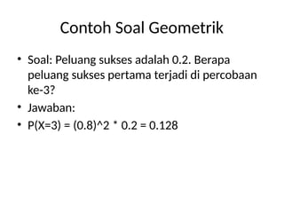 Contoh Soal Geometrik
• Soal: Peluang sukses adalah 0.2. Berapa
peluang sukses pertama terjadi di percobaan
ke-3?
• Jawaban:
• P(X=3) = (0.8)^2 * 0.2 = 0.128
 