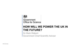 HOW WILL WE POWER THE UK IN
THE FUTURE?
Sir Mark Walport
Government Chief Scientific Adviser
#GCSAtalk
 