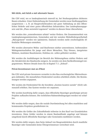 10
Méi dicht, méi héich a méi alternativ bauen
Die CSV wird, wo es landesplanerisch sinnvoll ist, bei Neubauprojekten dichteres
Bauen erlauben. Unter Einbeziehung der Gemeinden werden neue Siedlungsgebiete
ausgewiesen – z. B. an Hauptverkehrsadern mit guter Anbindung an den öffent-
lichen Verkehr und einer guten öffentlichen Infrastruktur. Das Landesplanungsge-
setz und die „Plans sectoriels Logement“ werden in diesem Sinne überarbeitet.
Wir werden den „remembrement urbain“ weiter fördern. Die Zusammenarbeit von
Landesplanungsministerium, Gemeinden und der sozialen Wohnfördergesellschaft
„MyLogement“ werden wir optimieren. Dadurch werden mehr erschwingliche öf-
fentliche Wohnungen entstehen.
Wir werden alternative Wohn- und Bauformen stärker unterstützten. Insbesondere
Wohngemeinschaften für junge und ältere Menschen, Tiny Houses, integriertes
Wohnen, modulare Bauelemente, Holzbau etc. sollen gefördert werden.
Wir werden die Ausbildungen im Bereich des Wohnungsbaus stärker fördern und
die Attraktivität des Handwerks steigern. So werden wir dem Fachkräftemängel ent­
gegentreten. Weitere Details lesen Sie in Kapitel 7.1: „Schoul“.
Privat-Investisseure mat an d’Boot
Die CSV wird private Investoren vermehrt in den Bau erschwinglicher Mietwohnun-
gen einbinden. Die monatlichen Fördermittel werden erheblich erhöht. Die Bestim-
mungen werden angepasst.
Wir werden die Fördermittel für die bewährte „Gestion locative sociale“ (GLS) sub­
stanziell erhöhen. Das System werden wir anpassen.
Wir werden kurzfristig dafür sorgen, dass öffentliche Bauträger genehmigte private
Projekte aufkaufen können. Die rechtlichen Rahmenbedingungen werden wir schaf-
fen.
Wir werden dafür sorgen, dass die soziale Durchmischung bei allen staatlichen und
kommunalen Projekten gewährleistet ist.
Wir werden die Gelder des Zukunftsfonds teilweise in den Kauf von Grundstücken
investieren. Diese Gelder werden in einem Baulandfonds angelegt und können
umgehend durch öffentliche Bauträger oder Gemeinden mobilisiert werden.
Wir werden dafür sorgen, dass beim Ankauf von Baugrundstücken durch staatliche
Bauträger oder Gemeinden keine Übergewinnsteuer verrechnet wird.
 