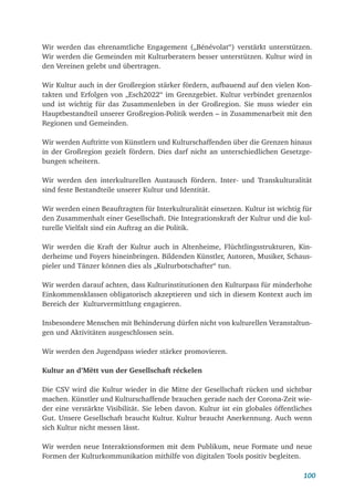 100
Wir werden das ehrenamtliche Engagement („Bénévolat“) verstärkt unterstützen.
Wir werden die Gemeinden mit Kulturberatern besser unterstützen. Kultur wird in
den Vereinen gelebt und übertragen.
Wir Kultur auch in der Großregion stärker fördern, aufbauend auf den vielen Kon-
takten und Erfolgen von „Esch2022“ im Grenzgebiet. Kultur verbindet grenzenlos
und ist wichtig für das Zusammenleben in der Großregion. Sie muss wieder ein
Hauptbestandteil unserer Großregion-Politik werden – in Zusammenarbeit mit den
Regionen und Gemeinden.
Wir werden Auftritte von Künstlern und Kulturschaffenden über die Grenzen hinaus
in der Großregion gezielt fördern. Dies darf nicht an unterschiedlichen Gesetzge-
bungen scheitern.
Wir werden den interkulturellen Austausch fördern. Inter- und Transkulturalität
sind feste Bestandteile unserer Kultur und Identität.
Wir werden einen Beauftragten für Interkulturalität einsetzen. Kultur ist wichtig für
den Zusammenhalt einer Gesellschaft. Die Integrationskraft der Kultur und die kul-
turelle Vielfalt sind ein Auftrag an die Politik.
Wir werden die Kraft der Kultur auch in Altenheime, Flüchtlingsstrukturen, Kin-
derheime und Foyers hineinbringen. Bildenden Künstler, Autoren, Musiker, Schaus-
pieler und Tänzer können dies als „Kulturbotschafter“ tun.
Wir werden darauf achten, dass Kulturinstitutionen den Kulturpass für minderhohe
Einkommensklassen obligatorisch akzeptieren und sich in diesem Kontext auch im
Bereich der Kulturvermittlung engagieren.
Insbesondere Menschen mit Behinderung dürfen nicht von kulturellen Veranstaltun-
gen und Aktivitäten ausgeschlossen sein.
Wir werden den Jugendpass wieder stärker promovieren.
Kultur an d’Mëtt vun der Gesellschaft réckelen
Die CSV wird die Kultur wieder in die Mitte der Gesellschaft rücken und sichtbar
machen. Künstler und Kulturschaffende brauchen gerade nach der Corona-Zeit wie-
der eine verstärkte Visibilität. Sie leben davon. Kultur ist ein globales öffentliches
Gut. Unsere Gesellschaft braucht Kultur. Kultur braucht Anerkennung. Auch wenn
sich Kultur nicht messen lässt.
Wir werden neue Interaktionsformen mit dem Publikum, neue Formate und neue
Formen der Kulturkommunikation mithilfe von digitalen Tools positiv begleiten.
 