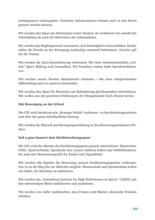 103
Lieblingssport nachzugehen. Staatliche Infrastrukturen müssen auch in den Ferien
genutzt werden können.
Wir werden den Sport am Arbeitsplatz weiter fördern. So verbessern wir sowohl das
Arbeitsklima als auch die Motivation der Arbeitnehmer.
Wir werden das Begleitpersonal ermuntern, sich bestmöglich weiterzubilden. Kinder
sollen die Freude an der Bewegung nachhaltig vermittelt bekommen. Gleiches gilt
für die Trainer.
Wir werden die Sport-Koordinierung verbessern. Mit einer interministeriellen „Cel-
lule“ Sport, Bildung und Gesundheit. Wir brauchen zudem mehr Sportkoordinato-
ren.
Wir werden unsere Vereine administrativ entlasten – mit einer entsprechenden
Hilfestellung auch in unseren Gemeinden.
Wir werden den Sport für Menschen mit Behinderung gleichermaßen unterstützen.
Wir wollen aus den positiven Erfahrungen der Pilotgemeinde Esch/Alzette lernen.
Méi Beweegung an der Schoul
Die CSV wird Initiativen wie „Bewegte Schule“ ausbauen – in den Kindertagesstätten
und über die ganze Schullaufbahn hinweg.
Wir werden die Motorik und Bewegungserziehung in den Betreuungsstrukturen för-
dern.
Voll a ganz hannert dem Héichleeschtungssport
Die CSV wird die Akteure des Hochleistungssports gezielt unterstützen: Ministerien,
COSL, Sportverbände, Sportlycée usw. Unsere Athleten haben eine Vorbildfunktion.
Sie sind eine Motivationsquelle für Kinder und Jugendliche.
Wir werden alle Aspekte der Betreuung unserer Hochleistungssportler verbessen.
Nur so ist der Weg hin zur Weltelite möglich. Wissenschaft und Sportmedizin helfen
uns dabei, die Resultate zu optimieren.
Wir werden das „Luxemburg Institute for High Performance in Sports“ (LIPHS) mit
den notwendigen Mittel stabilisieren und ausdehnen.
Wir werden uns dafür starkmachen, dass Frauen und Männer identische Prämien
erhalten.
 