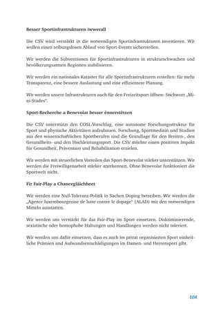 104
Besser Sportinfrastrukturen iwwerall
Die CSV wird verstärkt in die notwendigen Sportinfrastrukturen investieren. Wir
wollen einen reibungslosen Ablauf von Sport-Events sicherstellen.
Wir werden die Subventionen für Sportinfrastrukturen in strukturschwachen und
bevölkerungsarmen Regionen stabilisieren.
Wir werden ein nationales Kataster für alle Sportinfrastrukturen erstellen: für mehr
Transparenz, eine bessere Auslastung und eine effizientere Planung.
Wir werden unsere Infrastrukturen auch für den Freizeitsport öffnen: Stichwort „Mi-
ni-Stades“.
Sport-Recherche a Benevolat besser ënnerstëtzen
Die CSV unterstützt den COSL-Vorschlag, eine autonome Forschungsstruktur für
Sport und physische Aktivitäten aufzubauen. Forschung, Sportmedizin und Studien
aus den wissenschaftlichen Sportberufen sind die Grundlage für den Breiten-, den
Gesundheits- und den Hochleistungssport. Die CSV möchte einen positiven Impakt
für Gesundheit, Prävention und Rehabilitation erzielen.
Wir werden mit steuerlichen Vorteilen das Sport-Benevolat stärker unterstützen. Wir
werden die Freiwilligenarbeit stärker anerkennen. Ohne Benevolat funktioniert die
Sportwelt nicht.
Fir Fair-Play a Chancegläichheet
Wir werden eine Null-Toleranz-Politik in Sachen Doping betreiben. Wir werden die
„Agence luxembourgeoise de lutte contre le dopage“ (ALAD) mit den notwendigen
Mitteln ausstatten.
Wir werden uns verstärkt für das Fair-Play im Sport einsetzen. Diskriminierende,
sexistische oder homophobe Haltungen und Handlungen werden nicht toleriert.
Wir werden uns dafür einsetzen, dass es auch im privat organisierten Sport einheit-
liche Prämien und Aufwandsentschädigungen im Damen- und Herrensport gibt.
 