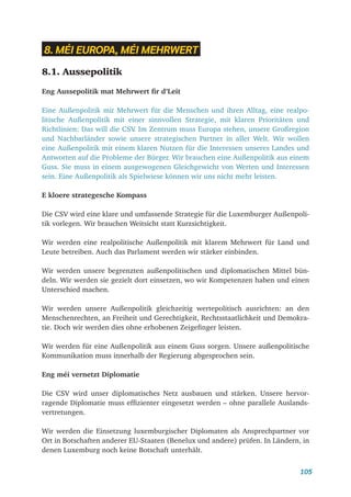 105
8. MÉI EUROPA, MÉI MEHRWERT
8.1. Aussepolitik
Eng Aussepolitik mat Mehrwert fir d’Leit
Eine Außenpolitik mit Mehrwert für die Menschen und ihren Alltag, eine realpo-
litische Außenpolitik mit einer sinnvollen Strategie, mit klaren Prioritäten und
Richtlinien: Das will die CSV
. Im Zentrum muss Europa stehen, unsere Großregion
und Nachbarländer sowie unsere strategischen Partner in aller Welt. Wir wollen
eine Außenpolitik mit einem klaren Nutzen für die Interessen unseres Landes und
Antworten auf die Probleme der Bürger. Wir brauchen eine Außenpolitik aus einem
Guss. Sie muss in einem ausgewogenen Gleichgewicht von Werten und Interessen
sein. Eine Außenpolitik als Spielwiese können wir uns nicht mehr leisten.
E kloere strategesche Kompass
Die CSV wird eine klare und umfassende Strategie für die Luxemburger Außenpoli-
tik vorlegen. Wir brauchen Weitsicht statt Kurzsichtigkeit.
Wir werden eine realpolitische Außenpolitik mit klarem Mehrwert für Land und
Leute betreiben. Auch das Parlament werden wir stärker einbinden.
Wir werden unsere begrenzten außenpolitischen und diplomatischen Mittel bün-
deln. Wir werden sie gezielt dort einsetzen, wo wir Kompetenzen haben und einen
Unterschied machen.
Wir werden unsere Außenpolitik gleichzeitig wertepolitisch ausrichten: an den
Menschenrechten, an Freiheit und Gerechtigkeit, Rechtsstaatlichkeit und Demokra-
tie. Doch wir werden dies ohne erhobenen Zeigefinger leisten.
Wir werden für eine Außenpolitik aus einem Guss sorgen. Unsere außenpolitische
Kommunikation muss innerhalb der Regierung abgesprochen sein.
Eng méi vernetzt Diplomatie
Die CSV wird unser diplomatisches Netz ausbauen und stärken. Unsere hervor-
ragende Diplomatie muss effizienter eingesetzt werden – ohne parallele Auslands-
vertretungen.
Wir werden die Einsetzung luxemburgischer Diplomaten als Ansprechpartner vor
Ort in Botschaften anderer EU-Staaten (Benelux und andere) prüfen. In Ländern, in
denen Luxemburg noch keine Botschaft unterhält.
 