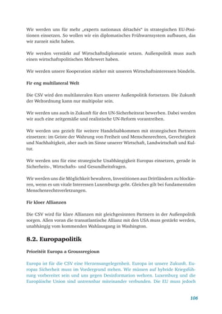 106
Wir werden uns für mehr „experts nationaux détachés“ in strategischen EU-Posi-
tionen einsetzen. So wollen wir ein diplomatisches Frühwarnsystem aufbauen, das
wir zurzeit nicht haben.
Wir werden verstärkt auf Wirtschaftsdiplomatie setzen. Außenpolitik muss auch
einen wirtschaftspolitischen Mehrwert haben.
Wir werden unsere Kooperation stärker mit unseren Wirtschaftsinteressen bündeln.
Fir eng multilateral Welt
Die CSV wird den multilateralen Kurs unserer Außenpolitik fortsetzen. Die Zukunft
der Weltordnung kann nur multipolar sein.
Wir werden uns auch in Zukunft für den UN-Sicherheitsrat bewerben. Dabei werden
wir auch eine zeitgemäße und realistische UN-Reform vorantreiben.
Wir werden uns gezielt für weitere Handelsabkommen mit strategischen Partnern
einsetzen: im Geiste der Wahrung von Freiheit und Menschenrechten, Gerechtigkeit
und Nachhaltigkeit, aber auch im Sinne unserer Wirtschaft, Landwirtschaft und Kul-
tur.
Wir werden uns für eine strategische Unabhängigkeit Europas einsetzen, gerade in
Sicherheits-, Wirtschafts- und Gesundheitsfragen.
Wir werden uns die Möglichkeit bewahren, Investitionen aus Drittländern zu blockie-
ren, wenn es um vitale Interessen Luxemburgs geht. Gleiches gilt bei fundamentalen
Menschenrechtsverletzungen.
Fir kloer Allianzen
Die CSV wird für klare Allianzen mit gleichgesinnten Partnern in der Außenpolitik
sorgen. Allen voran die transatlantische Allianz mit den USA muss gestärkt werden,
unabhängig vom kommenden Wahlausgang in Washington.
8.2. Europapolitik
Prioritéit Europa a Groussregioun
Europa ist für die CSV eine Herzensangelegenheit. Europa ist unsere Zukunft. Eu-
ropas Sicherheit muss im Vordergrund stehen. Wir müssen auf hybride Kriegsfüh-
rung vorbereitet sein und uns gegen Desinformation wehren. Luxemburg und die
Europäische Union sind untrennbar miteinander verbunden. Die EU muss jedoch
 