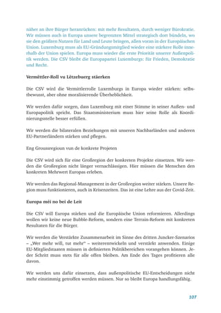 107
näher an ihre Bürger heranrücken: mit mehr Resultaten, durch weniger Bürokratie.
Wir müssen auch in Europa unsere begrenzten Mittel strategisch dort bündeln, wo
sie den größten Nutzen für Land und Leute bringen, allen voran in der Europäischen
Union. Luxemburg muss als EU-Gründungsmitglied wieder eine stärkere Rolle inne-
rhalb der Union spielen. Europa muss wieder die erste Priorität unserer Außenpoli-
tik werden. Die CSV bleibt die Europapartei Luxemburgs: für Frieden, Demokratie
und Recht.
Vermëttler-Roll vu Lëtzebuerg stäerken
Die CSV wird die Vermittlerrolle Luxemburgs in Europa wieder stärken: selbs-
tbewusst, aber ohne moralisierende Überheblichkeit.
Wir werden dafür sorgen, dass Luxemburg mit einer Stimme in seiner Außen- und
Europapolitik spricht. Das Staatsministerium muss hier seine Rolle als Koordi-
nierungsstelle besser erfüllen.
Wir werden die bilateralen Beziehungen mit unseren Nachbarländen und anderen
EU-Partnerländern stärken und pflegen.
Eng Groussregioun vun de konkrete Projeten
Die CSV wird sich für eine Großregion der konkreten Projekte einsetzen. Wir wer-
den die Großregion nicht länger vernachlässigen. Hier müssen die Menschen den
konkreten Mehrwert Europas erleben.
Wir werden das Regional-Management in der Großregion weiter stärken. Unsere Re-
gion muss funktionieren, auch in Krisenzeiten. Das ist eine Lehre aus der Covid-Zeit.
Europa méi no bei de Leit
Die CSV will Europa stärken und die Europäische Union reformieren. Allerdings
wollen wir keine neue Bubble-Reform, sondern eine Terrain-Reform mit konkreten
Resultaten für die Bürger.
Wir werden die Verstärkte Zusammenarbeit im Sinne des dritten Juncker-Szenarios
– „Wer mehr will, tut mehr“ – weiterentwickeln und verstärkt anwenden. Einige
EU-Mitgliedstaaten müssen in definierten Politikbereichen vorangehen können. Je-
der Schritt muss stets für alle offen bleiben. Am Ende des Tages profitieren alle
davon.
Wir werden uns dafür einsetzen, dass außenpolitische EU-Entscheidungen nicht
mehr einstimmig getroffen werden müssen. Nur so bleibt Europa handlungsfähig.
 