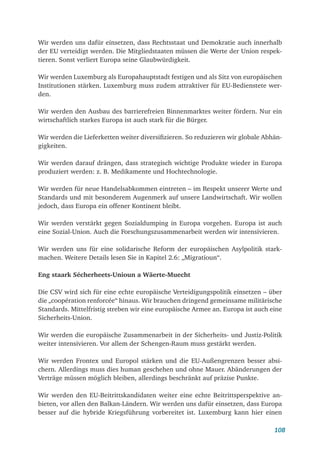 108
Wir werden uns dafür einsetzen, dass Rechtsstaat und Demokratie auch innerhalb
der EU verteidigt werden. Die Mitgliedstaaten müssen die Werte der Union respek-
tieren. Sonst verliert Europa seine Glaubwürdigkeit.
Wir werden Luxemburg als Europahauptstadt festigen und als Sitz von europäischen
Institutionen stärken. Luxemburg muss zudem attraktiver für EU-Bedienstete wer-
den.
Wir werden den Ausbau des barrierefreien Binnenmarktes weiter fördern. Nur ein
wirtschaftlich starkes Europa ist auch stark für die Bürger.
Wir werden die Lieferketten weiter diversifizieren. So reduzieren wir globale Abhän-
gigkeiten.
Wir werden darauf drängen, dass strategisch wichtige Produkte wieder in Europa
produziert werden: z. B. Medikamente und Hochtechnologie.
Wir werden für neue Handelsabkommen eintreten – im Respekt unserer Werte und
Standards und mit besonderem Augenmerk auf unsere Landwirtschaft. Wir wollen
jedoch, dass Europa ein offener Kontinent bleibt.
Wir werden verstärkt gegen Sozialdumping in Europa vorgehen. Europa ist auch
eine Sozial-Union. Auch die Forschungszusammenarbeit werden wir intensivieren.
Wir werden uns für eine solidarische Reform der europäischen Asylpolitik stark-
machen. Weitere Details lesen Sie in Kapitel 2.6: „Migratioun“.
Eng staark Sécherheets-Unioun a Wäerte-Muecht
Die CSV wird sich für eine echte europäische Verteidigungspolitik einsetzen – über
die „coopération renforcée“ hinaus. Wir brauchen dringend gemeinsame militärische
Standards. Mittelfristig streben wir eine europäische Armee an. Europa ist auch eine
Sicherheits-Union.
Wir werden die europäische Zusammenarbeit in der Sicherheits- und Justiz-Politik
weiter intensivieren. Vor allem der Schengen-Raum muss gestärkt werden.
Wir werden Frontex und Europol stärken und die EU-Außengrenzen besser absi-
chern. Allerdings muss dies human geschehen und ohne Mauer. Abänderungen der
Verträge müssen möglich bleiben, allerdings beschränkt auf präzise Punkte.
Wir werden den EU-Beitrittskandidaten weiter eine echte Beitrittsperspektive an-
bieten, vor allen den Balkan-Ländern. Wir werden uns dafür einsetzen, dass Europa
besser auf die hybride Kriegsführung vorbereitet ist. Luxemburg kann hier einen
 