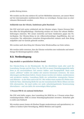 109
großen Beitrag leisten.
Wir werden uns für eine stärkere EU auf der Weltbühne einsetzen, um unsere Werte
auf der internationalen multilateralen Ebene zu verteidigen. Europa muss zu einer
robusten Wertemacht werden.
Solidarität mat der Ukrain, Sanktioune géint Russland
Die CSV wird sich weiter solidarisch mit der Ukraine zeigen. Unsere Grenzen blei-
ben offen für Kriegsflüchtlinge. Gleichzeitig werden wir weiter für robuste Waffen-
lieferungen eintreten. Wir setzen weiterhin auf harte Sanktionen gegen das Pu-
tin-Regime. Der Ukraine-Krieg ist ein völkerrechtswidriger Angriffskrieg, den wir
verurteilen. Die zahlreichen russischen Kriegsverbrechen müssen nach dem Krieg
aufgeklärt und vor Gericht gebracht werden.
Wir werden nach dem Krieg der Ukraine beim Wiederaufbau zur Seite stehen.
Wir werden dafür eintreten, dass die Ukraine weiterhin eine realistische und mittel-
fristige EU-Beitrittsperspektive erhält.
8.3. Verdeedegung
Eng attraktiv a spezialiséiert Nischen-Arméi
Der Ukraine-Krieg ist ein Wendepunkt: für das überfallene Land, aber auch für
Luxemburg, Europa und die Nato. Für die CSV ist unsere Verteidigungspolitik mehr
denn je ein unverzichtbarer Teil unserer Außen- und Europapolitik. Doch auch
unsere „Défense“ wollen wir stärker mit unseren Interessen vernetzen. Sie muss
überzeugen und Resultate liefern. Unsere Armee werden wir stärken, modernisieren
und attraktiver machen. Luxemburg bleibt ein verlässlicher strategischer Partner
und Alliierter – in der Nato und in der EU. Wir wollen einen starken EU-Pfeiler inne-
rhalb der Nato. Gleichzeitig bleibt für uns die transatlantische Werte-Allianz mit den
USA alternativlos. Als Land wollen wir mehr sicherheitspolitische Verantwortung
übernehmen – und uns dafür die notwendigen Mittel geben.
1 Prozent PIB fir eis national Sécherheet
Die CSV wird dafür sorgen, dass Luxemburg bis 2028 bis zu 1 Prozent seines Brut-
toinlandsprodukts (PIB) in seinen Verteidigungshaushalt investiert. Sicherheit gibt
es nicht zum Nulltarif.
Wir werden unsere Armee als Nischen-Truppe modernisieren und spezialisieren; vo-
rallem in Sachen Cyber-Verteidigung, Militär-Medizin und Logistik.
 