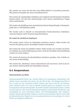 110
Wir werden uns weiter für den Bau eines Militär-Spitals in Luxemburg einsetzen.
Mit positiven Synergien für unser Gesundheitswesen.
Wir werden die angekündigte Schaffung eines belgisch-luxemburgischen Bataillons
kritisch prüfen. Sie darf den Anforderungen einer kleinen spezialisierten Truppe
nicht zuwiderlaufen.
Wir werden die Schaffung einer spezialisierten kleinen Eingreiftruppe in Kompanie-
größe (bis zu 100 Soldaten) prüfen.
Wir werden auch in Zukunft an internationalen Friedensmissionen teilnehmen.
Auch das bedeutet mehr Verantwortung übernehmen.
Eis Arméi als attraktiven Employeur
Wir werden unsere Armee als Arbeitgeber attraktiver machen. Dabei werden wir
auch die Besoldung unserer freiwilligen Soldaten überdenken.
Wir werden die Armee als Ausbilder stärken. Dabei werden wir verstärkt auf attrak-
tive Diplome im zweiten Bildungsweg setzen. Auch die berufliche Armeeausbildung
werden wir weiter fördern.
Wir werden die Karriere des Berufssoldaten attraktiver gestalten. Nur so bleibt un-
sere Armee funktionsfähig.
Wir werden den „Härebierg“ weiter modernisieren und renovieren. Auch in der Ar-
mee müssen Arbeitsumfeld und Arbeitsklima stimmen.
8.4. Kooperatioun
Konzentratioun op Afrika
Kooperationspolitik bleibt eine zentrale Säule der Luxemburger Außenpolitik. Die
globale Armut verschärft sich weiter. Für die CSV ist klar: Die Weltgemeinschaft ist
nur so stark wie ihr schwächstes Glied. Hunger und Armut sind für uns inakzep-
tabel. Deshalb wollen wir auch in Zukunft verstärkt gegen sie vorgehen: mit einer
strategischeren Kooperationspolitik, die Kräfte bündelt und Resultate liefert. Zudem
ist eine moderne und vernetzte Kooperationspolitik sowohl globale Sicherheits- und
Sozialpolitik als auch weitsichtige Klima- und Flüchtlingspolitik. Eine wohlvers-
tandene Kooperationspolitik entspricht unseren humanistischen Werten und stärkt
die Menschenrechte. Zugleich ist sie im nationalen Interesse Luxemburgs. Es ist eine
Politik mit doppeltem Mehrwert.
 