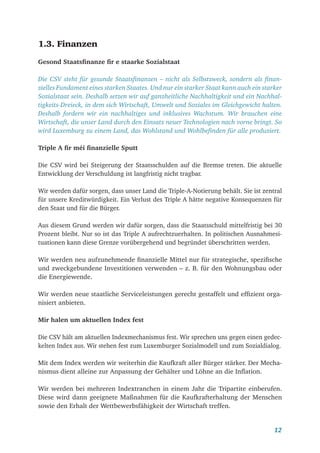12
1.3. Finanzen
Gesond Staatsfinanze fir e staarke Sozialstaat
Die CSV steht für gesunde Staatsfinanzen – nicht als Selbstzweck, sondern als finan-
zielles Fundament eines starken Staates. Und nur ein starker Staat kann auch ein starker
Sozialstaat sein. Deshalb setzen wir auf ganzheitliche Nachhaltigkeit und ein Nachhal-
tigkeits-Dreieck, in dem sich Wirtschaft, Umwelt und Soziales im Gleichgewicht halten.
Deshalb fordern wir ein nachhaltiges und inklusives Wachstum. Wir brauchen eine
Wirtschaft, die unser Land durch den Einsatz neuer Technologien nach vorne bringt. So
wird Luxemburg zu einem Land, das Wohlstand und Wohlbefinden für alle produziert.
Triple A fir méi finanzielle Sputt
Die CSV wird bei Steigerung der Staatsschulden auf die Bremse treten. Die aktuelle
Entwicklung der Verschuldung ist langfristig nicht tragbar.
Wir werden dafür sorgen, dass unser Land die Triple-A-Notierung behält. Sie ist zentral
für unsere Kreditwürdigkeit. Ein Verlust des Triple A hätte negative Konsequenzen für
den Staat und für die Bürger.
Aus diesem Grund werden wir dafür sorgen, dass die Staatsschuld mittelfristig bei 30
Prozent bleibt. Nur so ist das Triple A aufrechtzuerhalten. In politischen Ausnahmesi-
tuationen kann diese Grenze vorübergehend und begründet überschritten werden.
Wir werden neu aufzunehmende finanzielle Mittel nur für strategische, spezifische
und zweckgebundene Investitionen verwenden – z. B. für den Wohnungsbau oder
die Energiewende.
Wir werden neue staatliche Serviceleistungen gerecht gestaffelt und effizient orga-
nisiert anbieten.
Mir halen um aktuellen Index fest
Die CSV hält am aktuellen Indexmechanismus fest. Wir sprechen uns gegen einen gedec-
kelten Index aus. Wir stehen fest zum Luxemburger Sozialmodell und zum Sozialdialog.
Mit dem Index werden wir weiterhin die Kaufkraft aller Bürger stärker. Der Mecha-
nismus dient alleine zur Anpassung der Gehälter und Löhne an die Inflation.
Wir werden bei mehreren Indextranchen in einem Jahr die Tripartite einberufen.
Diese wird dann geeignete Maßnahmen für die Kaufkrafterhaltung der Menschen
sowie den Erhalt der Wettbewerbsfähigkeit der Wirtschaft treffen.
 