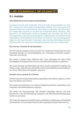 13
2. MÉI ZESUMMENHALT, MÉI SOLIDARITÉIT
2.1. Soziales
Méi Solidaritéit fir méi sozialen Zesummenhalt
Luxemburg braucht mehr Solidarität. Und auch mehr Zusammenarbeit im Land.
Nur so können wir den sozialen Zusammenhalt absichern. Nur so hat unsere Soli-
dargemeinschaft eine sichere Zukunft. Diese droht zu zerbrechen. Die Armut steigt.
Das Armutsrisiko reicht bis in die Mitte der Gesellschaft hinein: Stichwort „Wor-
king Poor“. Die Mittelschicht verliert an Kaufkraft und Zuversicht. Die CSV will
hier gegensteuern und unser Sozialmodell neu aufleben lassen: mit Priorität für die
Schwächsten, mit Perspektiven für die Mitte, mit Chancen- und Verteilungsgerech-
tigkeit für alle sowie mit einer wachsenden und inklusiven Nachhaltigen Sozialen
Marktwirtschaft, die Armut und soziale Missstände gar nicht erst entstehen lässt.
Zero Poverty: Prioritéit fir déi Schwächst
Die CSV wird die steigende Armut und auch das anwachsende Armutsrisiko mit einer
nationalen Strategie zur Armutsbekämpfung und -vorbeugung entschieden angehen.
Unser Ziel: Zero Poverty.
Wir werden in diesem Sinne chiffrierte Ziele, einen Aktionsplan für mehr soziale
Gerechtig­
keit mit Etappenzielen und auch einen Kontrollmechanismus ausarbeiten.
Wir werden Strategie und Aktionsplan mit einem „Comité quadripartite“ begleiten. Die
Erfolge werden aufgrund eines einheitlichen und wissenschaftlichen Armuts-Indikators
von einem „Observatoire des inégalités“ gemessen.
Gerechte Loun a genuch fir ze liewen
Die CSV wird den Sozialen Mindestlohn regelmäßig an die Inflation anpassen. ­
Arbeit
muss sich lohnen und rechnen.
Wir werden das Einkommen zur sozialen Eingliederung (Revis) regelmäßig an die
steigenden Lebenshaltungskosten anpassen.
Wir werden die Teuerungszulage AVC ebenfalls regelmäßig anpassen und diese
idealerweise in die Revis-Berechnung integrieren. Die AVC-Einkommensbedingungen
werden wir ausweiten.
Wir werden den Zugang zu Sozialleistungen vereinfachen, beschleunigen und möglichst
automatisieren. Nur so kommen diese bei allen empfangsberechtigten Menschen an.
 