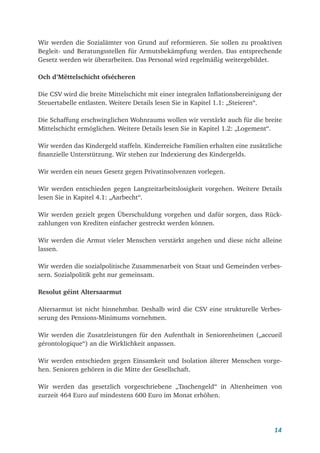 14
Wir werden die Sozialämter von Grund auf reformieren. Sie sollen zu proaktiven
Begleit- und Beratungsstellen für Armutsbekämpfung werden. Das entsprechende
Gesetz werden wir überarbeiten. Das Personal wird regelmäßig weitergebildet.
Och d’Mëttelschicht ofsécheren
Die CSV wird die breite Mittelschicht mit einer integralen Inflationsbereinigung der
Steuertabelle entlasten. Weitere Details lesen Sie in Kapitel 1.1: „Steieren“.
Die Schaffung erschwinglichen Wohnraums wollen wir verstärkt auch für die breite
Mittelschicht ermöglichen. Weitere Details lesen Sie in Kapitel 1.2: „Logement“.
Wir werden das Kindergeld staffeln. Kinderreiche Familien erhalten eine zusätzliche
finanzielle Unterstützung. Wir stehen zur Indexierung des Kindergelds.
Wir werden ein neues Gesetz gegen Privatinsolvenzen vorlegen.
Wir werden entschieden gegen Langzeitarbeitslosigkeit vorgehen. Weitere Details
lesen Sie in Kapitel 4.1: „Aarbecht“.
Wir werden gezielt gegen Überschuldung vorgehen und dafür sorgen, dass Rück-
zahlungen von Krediten einfacher gestreckt werden können.
Wir werden die Armut vieler Menschen verstärkt angehen und diese nicht alleine
lassen.
Wir werden die sozialpolitische Zusammenarbeit von Staat und Gemeinden verbes-
sern. Sozialpolitik geht nur gemeinsam.
Resolut géint Altersaarmut
Altersarmut ist nicht hinnehmbar. Deshalb wird die CSV eine strukturelle Verbes-
serung des Pensions-Minimums vornehmen.
Wir werden die Zusatzleistungen für den Aufenthalt in Seniorenheimen („accueil
gérontologique“) an die Wirklichkeit anpassen.
Wir werden entschieden gegen Einsamkeit und Isolation älterer Menschen vorge-
hen. Senioren gehören in die Mitte der Gesellschaft.
Wir werden das gesetzlich vorgeschriebene „Taschengeld“ in Altenheimen von
zurzeit 464 Euro auf mindestens 600 Euro im Monat erhöhen.
 
