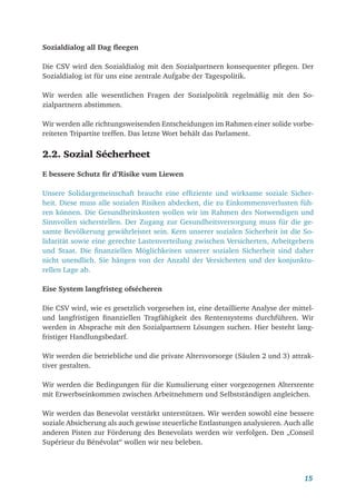 15
Sozialdialog all Dag fleegen
Die CSV wird den Sozialdialog mit den Sozialpartnern konsequenter pflegen. Der
Sozialdialog ist für uns eine zentrale Aufgabe der Tagespolitik.
Wir werden alle wesentlichen Fragen der Sozialpolitik regelmäßig mit den So-
zialpartnern abstimmen.
Wir werden alle richtungsweisenden Entscheidungen im Rahmen einer solide vorbe-
reiteten Tripartite treffen. Das letzte Wort behält das Parlament.
2.2. Sozial Sécherheet
E bessere Schutz fir d’Risike vum Liewen
Unsere Solidargemeinschaft braucht eine effiziente und wirksame soziale Sicher­
heit. Diese muss alle sozialen Risiken abdecken, die zu Einkommensverlusten füh-
ren können. Die Gesundheitskosten wollen wir im Rahmen des Notwendigen und
Sinnvollen sicherstellen. Der Zugang zur Gesundheitsversorgung muss für die ge-
samte Bevölkerung gewährleistet sein. Kern unserer sozialen Sicherheit ist die So-
lidarität sowie eine gerechte Lastenverteilung zwischen Versicherten, Arbeitgebern
und Staat. Die finanziellen Möglichkeiten unserer sozialen Sicherheit sind daher
nicht unendlich. Sie hängen von der Anzahl der Versicherten und der konjunktu-
rellen Lage ab.
Eise System langfristeg ofsécheren
Die CSV wird, wie es gesetzlich vorgesehen ist, eine detaillierte Analyse der mittel-
und langfristigen finanziellen Tragfähigkeit des Rentensystems durchführen. Wir
werden in Absprache mit den Sozialpartnern Lösungen suchen. Hier besteht lang-
fristiger Handlungsbedarf.
Wir werden die betriebliche und die private Altersvorsorge (Säulen 2 und 3) attrak-
tiver gestalten.
Wir werden die Bedingungen für die Kumulierung einer vorgezogenen Altersrente
mit Erwerbseinkommen zwischen Arbeitnehmern und Selbstständigen angleichen.
Wir werden das Benevolat verstärkt unterstützen. Wir werden sowohl eine bessere
soziale Absicherung als auch gewisse steuerliche Entlastungen analysieren. Auch alle
anderen Pisten zur Förderung des Benevolats werden wir verfolgen. Den „Conseil
Supérieur du Bénévolat“ wollen wir neu beleben.
 