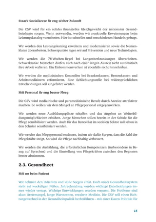 16
Staark Sozialkeese fir eng sécher Zukunft
Die CSV wird für ein solides finanzielles Gleichgewicht der nationalen Gesund-
heitskasse sorgen. Wenn notwendig, werden wir punktuelle Erweiterungen beim
Leistungskatalog vornehmen. Hier ist schnelles und entschiedenes Handeln gefragt.
Wir werden den Leistungskatalog erweitern und modernisieren sowie die Nomen-
klatur überarbeiten. Schwerpunkte legen wir auf Prävention und neue Technologien.
Wir werden die 78-Wochen-Regel bei Langzeiterkrankungen überarbeiten.
Schwerkranke Menschen dürfen auch nach einer langen Auszeit nicht automatisch
ihre Arbeit verlieren. Ein Einkommensverlust ist ebenfalls nicht hinnehmbar.
Wir werden die medizinischen Kontrollen bei Krankenkassen, Rentenkassen und
Arbeitsmedizinern reformieren. Eine Schlichtungsstelle bei widersprüchlichen
Entscheidungen soll eingeführt werden.
Méi Personal fir eng besser Fleeg
Die CSV wird medizinische und paramedizinische Berufe durch Anreize attraktiver
machen. So wollen wir dem Mangel an Pflegepersonal entgegenwirken.
Wir werden neue Ausbildungsplätze schaffen und das Angebot an Weiterbil-
dungsmöglichkeiten erhöhen. Junge Menschen sollen bereits in der Schule für die
Pflege sensibilisiert werden. Auch für das Benevolat im sozialen Sektor soll schon in
den Schulen sensibilisiert werden.
Wir werden das Pflegepersonal entlasten, indem wir dafür Sorgen, dass die Zahl der
Pflegekräfte steigt. So wird die Pflege nachhaltig verbessert.
Wir werden die Ausbildung, die erforderlichen Kompetenzen (insbesondere in Be-
zug auf Sprachen) und die Einstellung von Pflegekräften zwischen den Regionen
besser abstimmen.
2.3. Gesondheet
Méi no beim Patient
Wir nehmen den Patienten und seine Sorgen ernst. Doch unser Gesundheitssystem
steht auf wackeligen Füßen. Jahrzehntelang wurden wichtige Entscheidungen im-
mer wieder vertagt. Wichtige Entwicklungen wurden verpasst. Die Probleme sind
akut: Ärztemangel, lange Wartezeiten, veraltete Medizin. Die CSV will einen Rich-
tungswechsel in der Gesundheitspolitik herbeiführen – mit einer klaren Priorität für
 