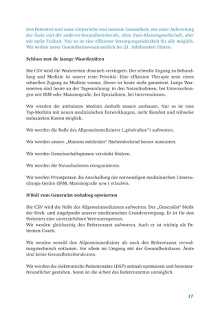 17
den Patienten und seine körperliche und mentale Gesundheit, mit einer Aufwertung
der Ärzte und der anderen Gesundheitsberufe, ohne Zwei-Klassengesellschaft, aber
mit mehr Freiheit. Nur so ist eine effiziente Versorgungssicherheit für alle möglich.
Wir wollen unser Gesundheitswesen endlich ins 21. Jahrhundert führen.
Schluss mat de laange Waardezäiten
Die CSV wird die Wartezeiten drastisch verringern. Der schnelle Zugang zu Behand­
lung und Medizin ist unsere erste Priorität. Eine effiziente Therapie setzt einen
schnellen Zugang zu Medizin voraus. Dieser ist heute nicht garantiert. Lange War-
tezeiten sind heute an der Tagesordnung: in den Notaufnahmen, bei Untersuchun-
gen wie IRM oder Mammografie, bei Spezialisten, bei Interventionen.
Wir werden die ambulante Medizin deshalb massiv ausbauen. Nur so ist eine
Top-Medizin mit neuen medizinischen Entwicklungen, mehr Komfort und teilweise
reduzierten Kosten möglich.
Wir werden die Rolle des Allgemeinmediziners („généraliste“) aufwerten.
Wir werden unsere „Maisons médicales“ flächendeckend besser ausstatten.
Wir werden Gemeinschaftspraxen verstärkt fördern.
Wir werden die Notaufnahmen reorganisieren.
Wir werden Privatpraxen die Anschaffung der notwendigen medizinischen Untersu-
chungs-Geräte (IRM, Mammografie usw.) erlauben.
D’Roll vum Generalist nohalteg opwäerten
Die CSV wird die Rolle des Allgemeinmediziners aufwerten. Der „Generalist“ bleibt
der Dreh- und Angelpunkt unserer medizinischen Grundversorgung. Er ist für den
Patienten eine unverzichtbare Vertrauensperson.
Wir werden gleichzeitig den Referenzarzt aufwerten. Auch er ist wichtig als Pa-
tienten-Coach.
Wir werden sowohl den Allgemeinmediziner als auch den Referenzarzt verwal-
tungstechnisch entlasten. Vor allem im Umgang mit der Gesundheitskasse. Ärzte
sind keine Gesundheitsbürokraten.
Wir werden die elektronische Patientenakte (DSP) zeitnah optimieren und benutzer-
freundlicher gestalten. Sonst ist die Arbeit des Referenzarztes unmöglich.
 