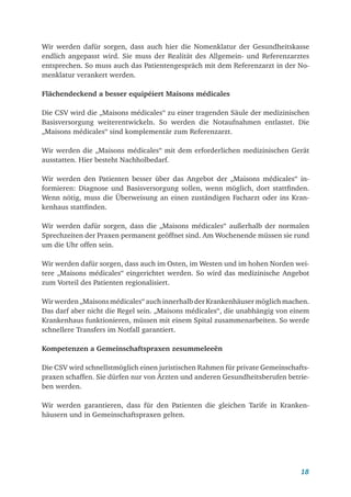 18
Wir werden dafür sorgen, dass auch hier die Nomenklatur der Gesundheitskasse
endlich angepasst wird. Sie muss der Realität des Allgemein- und Referenzarztes
entsprechen. So muss auch das Patientengespräch mit dem Referenzarzt in der No-
menklatur verankert werden.
Flächendeckend a besser equipéiert Maisons médicales
Die CSV wird die „Maisons médicales“ zu einer tragenden Säule der medizinischen
Basisversorgung weiterentwickeln. So werden die Notaufnahmen entlastet. Die
„Maisons médicales“ sind komplementär zum Referenzarzt.
Wir werden die „Maisons médicales“ mit dem erforderlichen medizinischen Gerät
ausstatten. Hier besteht Nachholbedarf.
Wir werden den Patienten besser über das Angebot der „Maisons médicales“ in-
formieren: Diagnose und Basisversorgung sollen, wenn möglich, dort stattfinden.
Wenn nötig, muss die Überweisung an einen zuständigen Facharzt oder ins Kran-
kenhaus stattfinden.
Wir werden dafür sorgen, dass die „Maisons médicales“ außerhalb der normalen
Sprechzeiten der Praxen permanent geöffnet sind. Am Wochenende müssen sie rund
um die Uhr offen sein.
Wir werden dafür sorgen, dass auch im Osten, im Westen und im hohen Norden wei-
tere „Maisons médicales“ eingerichtet werden. So wird das medizinische Angebot
zum Vorteil des Patienten regionalisiert.
Wir werden „Maisons médicales“ auch innerhalb der Krankenhäuser möglich machen.
Das darf aber nicht die Regel sein. „Maisons médicales“, die unabhängig von einem
Krankenhaus funktionieren, müssen mit einem Spital zusammenarbeiten. So werde
schnellere Transfers im Notfall garantiert.
Kompetenzen a Gemeinschaftspraxen zesummeleeën
Die CSV wird schnellstmöglich einen juristischen Rahmen für private Gemeinschafts-
praxen schaffen. Sie dürfen nur von Ärzten und anderen Gesundheitsberufen betrie-
ben werden.
Wir werden garantieren, dass für den Patienten die gleichen Tarife in Kranken­
häusern und in Gemeinschaftspraxen gelten.
 