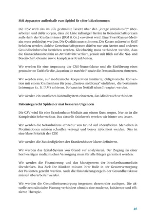 19
Méi Apparater außerhalb vum Spidol fir séier bäizekommen
Die CSV wird das im Juli gestimmte Gesetz über den „virage ambulatoire“ über­
arbeiten und dafür sorgen, dass die Liste zulässiger Geräte in Gemeinschaftspraxen
außerhalb der Krankenhäuser (IRM & Co.) erweitert wird. Eine Zwei-Klassen-Medi-
zin muss verhindert werden. Die Qualität muss stimmen. Die Kosten müssen im Griff
behalten werden. Solche Gemeinschaftspraxen dürfen nur von Ärzten und anderen
Gesundheitsberufen betrieben werden. Gleichzeitig muss verhindert werden, dass
die Krankenhausmedizin an Attraktivität verliert, gerade mit Blick auf die Not- und
Bereitschaftsdienste sowie komplexere Krankheiten.
Wir werden für eine Anpassung der CNS-Nomenklatur und die Einführung eines
gesonderten Tarifs für die „Location de matériel“ sowie die Personalkosten eintreten.
Wir werden eine, auf medizinische Kooperation limitierte, obligatorische Konven-
tion mit einem Krankenhaus für jene „Centres médicaux“ einführen, die bestimmte
Leistungen (z. B. IRM) anbieten. So kann im Notfall schnell reagiert werden.
Wir werden ein staatliches Kontrollsystem einsetzen, das Missbrauch verhindert.
Patientegerecht Spideeler mat besseren Urgencen
Die CSV wird für eine Krankenhaus-Medizin aus einem Guss sorgen. Nur so ist die
Komplexität beherrschbar. Das aktuelle Stückwerk werden wir hinter uns lassen.
Wir werden die Notaufnahme-Prozedur von Grund auf überarbeiten. Menschen in
Notsituationen müssen schneller versorgt und besser informiert werden. Dies ist
eine klare Priorität der CSV
.
Wir werden die Zuständigkeiten der Krankenhäuser klarer definieren.
Wir werden das Spital-System von Grund auf analysieren. Der Zugang zu einer
hochwertigen medizinischen Versorgung muss für alle Bürger garantiert werden.
Wir werden die Finanzierung und das Management der Krankenhausmedizin
überdenken. Das Ziel: Die Kliniken müssen ihrer Rolle in der Gesamtversorgung
der Patienten gerecht werden. Auch die Finanzierungsregeln der Gesundheitskasse
müssen überarbeitet werden.
Wir werden die Gesundheitsversorgung insgesamt dezentraler auslegen. Die ak-
tuelle zentralistische Planung verhindert oftmals eine moderne, kohärente und effi-
ziente Therapie.
 