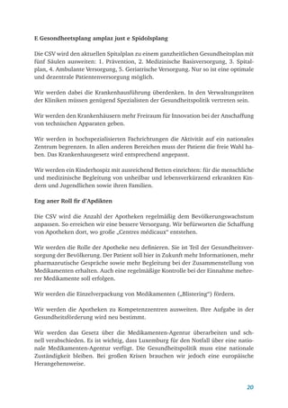 20
E Gesondheetsplang amplaz just e Spidolsplang
Die CSV wird den aktuellen Spitalplan zu einem ganzheitlichen Gesundheitsplan mit
fünf Säulen ausweiten: 1. Prävention, 2. Medizinische Basisversorgung, 3. Spital­
plan, 4. Ambulante Versorgung, 5. Geriatrische Versorgung. Nur so ist eine optimale
und dezentrale Patientenversorgung möglich.
Wir werden dabei die Krankenhausführung überdenken. In den Verwaltungsräten
der Kliniken müssen genügend Spezialisten der Gesundheitspolitik vertreten sein.
Wir werden den Krankenhäusern mehr Freiraum für Innovation bei der Anschaffung
von technischen Apparaten geben.
Wir werden in hochspezialisierten Fachrichtungen die Aktivität auf ein nationales
Zentrum begrenzen. In allen anderen Bereichen muss der Patient die freie Wahl ha-
ben. Das Krankenhausgesetz wird entsprechend angepasst.
Wir werden ein Kinderhospiz mit ausreichend Betten einrichten: für die menschliche
und medizinische Begleitung von unheilbar und lebensverkürzend erkrankten Kin-
dern und Jugendlichen sowie ihren Familien.
Eng aner Roll fir d’Apdikten
Die CSV wird die Anzahl der Apotheken regelmäßig dem Bevölkerungswachstum
anpassen. So erreichen wir eine bessere Versorgung. Wir befürworten die Schaffung
von Apotheken dort, wo große „Centres médicaux“ entstehen.
Wir werden die Rolle der Apotheke neu definieren. Sie ist Teil der Gesundheitsver-
sorgung der Bevölkerung. Der Patient soll hier in Zukunft mehr Informationen, mehr
pharmazeutische Gespräche sowie mehr Begleitung bei der Zusammenstellung von
Medikamenten erhalten. Auch eine regelmäßige Kontrolle bei der Einnahme mehre-
rer Medikamente soll erfolgen.
Wir werden die Einzelverpackung von Medikamenten („Blistering“) fördern.
Wir werden die Apotheken zu Kompetenzzentren ausweiten. Ihre Aufgabe in der
Gesundheitsförderung wird neu bestimmt.
Wir werden das Gesetz über die Medikamenten-Agentur überarbeiten und sch-
nell verabschieden. Es ist wichtig, dass Luxemburg für den Notfall über eine natio-
nale Medikamenten-Agentur verfügt. Die Gesundheitspolitik muss eine nationale
Zuständig­
keit bleiben. Bei großen Krisen brauchen wir jedoch eine europäische
­Herangehensweise.
 