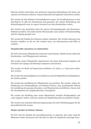 22
Patienten dürfen nicht höher sein als bei der stationären Behandlung. Die Teams, die
zuhause am Patienten arbeiten, müssen finanziell und logistisch unterstützt werden.
Wir werden für klar definierte Zuständigkeiten sorgen. Der Krankenhausarzt ist der
Koordinator. Er gibt die Zustimmung und garantiert die weitere Behandlung. Das
Behandlungsteam muss in engem Austausch mit dem Krankenhaus stehen.
Wir werden eine gesetzliche Basis für genaue Versorgungsregeln und Verantwort-
lichkeiten schaffen. Die elektronische Patientenakte muss zudem voll funktionsfähig
und der Zugang geregelt sein.
Wir werden die Familie des Patienten stärker einbinden. Wir werden demnach eine
Struktur schaffen, an die sie sich wenden kann, um Informationen und Hilfe zu
erhalten.
Fleegeberuffer opwäerten an entlaaschten
Die CSV wird unsere Pflegeberufe aufwerten und entlasten. Mobile Teams sollen das
Krankenhaus- und Pflegepersonal entlasten.
Wir werden unsere Pflegekräfte administrativ mit einem Sekretariats-Angebot und
technisch mit Laptops und Desktop-Computern unterstützen.
Wir werden ein Recht auf Supervision einführen. So sollen u. a. Burn-outs verhin-
dert werden.
Wir werden die Zuständigkeiten neu definieren und die Möglichkeit berufsbegleiten-
der Studien prüfen.
Wir werden die Ausbildung der Pflegeberufe neu gestalten. Wir werden, neben der
Einführung des Krankenpflegers auf Bachelor-Niveau, eine grundlegende Reform
der Ausbildung des gesamten Kranken- und Pflegebereichs durchführen. Dieser wird
die Neudefinition der Aufgabenbereiche vorausgehen.
Wir werden die Schaffung eines neuen Pflegerberufs zwischen Krankenpfleger und
„aide-soignant“ prüfen. Auch hier müssen die Aufgabenbereiche neu definiert werden.
Wir werden eine nationale Rekrutierungsstrategie mit einer Werbekampagne für die
Gesundheitsberufe starten.
Weider attraktiv fir Doktere bleiwen
Die CSV wird die Qualität des Gesundheitssystems so anpassen, dass unser Land für
Mediziner wieder interessant wird. Dies gilt vor allem für angehende und junge Ärzte.
 