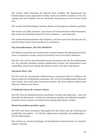 23
Wir werden mehr Freiräume für liberale Ärzte schaffen. Die Organisation der
Kranken­
häuser muss umgestaltet werden, damit das Umfeld attraktiver wird. For-
schung muss hier möglich und die technische Ausstattung auf dem letzten Stand
sein.
Wir werden die Verbindungen zwischen Klinik und Privatpraxis einfacher gestalten.
Wir werden uns dafür einsetzen, dass Praxen auf Gemeindeebene Hilfe bekommen.
Dies macht den ländlichen Raum für Ärzte attraktiver – auch finanziell.
Wir werden Medizinstudenten aktiv begleiten, um ihnen nach dem Studium im Aus-
land den Weg zurück nach Luxemburg zu erleichtern.
Eng Gesondheetskees, déi séier décidéiert
Die Medizin entwickelt sich schnell weiter. Deshalb müssen die administrativen Pro-
zesse so organisiert werden, dass der Fortschritt auch an der Basis ankommt.
Die CSV setzt sich für eine Überarbeitung der Prozeduren bei der Gesundheitskasse
ein. Die einzelnen Verfahren müssen modernisiert werden, die Nomenklatur muss
regelmäßig, schnell und zeitnah aktualisiert werden. Das spart auch Kosten.
Payement direct. Elo!
Die CSV wird die automatische Rückerstattung („payement direct“) einführen. Pa-
tienten sollen für medizinische Leistungen, die von der Gesundheitskasse übernom-
men werden, kein Geld mehr vorstrecken müssen. Die Ärzte erhalten dadurch ihre
Honorare binnen einer Woche.
E Pandemie-Gesetz fir e bessere Schutz
Die CSV wird ein Pandemie-Gesetz ausarbeiten. So kann die Regierung – unter der
Kontrolle des Parlaments – im Fall einer Pandemie schneller und effizienter handeln.
Geltende Gesetze müssen in Zukunft nicht ständig überarbeitet werden.
Mental Gesondheet proaktiv ugoen
Die CSV wird einen nationalen Aktionsplan für den Erhalt und die Förderung der
psychischen Gesundheit – als Teil des allgemeinen nationalen Gesundheitsplans –
auf den Weg bringen.
Wir werden ein „Comité de pilotage“ als Koordinationsstelle einsetzen. Es wird par-
tizipativ arbeiten.
 