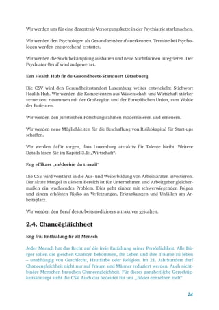 24
Wir werden uns für eine dezentrale Versorgungskette in der Psychiatrie starkmachen.
Wir werden den Psychologen als Gesundheitsberuf anerkennen. Termine bei Psycho-
logen werden entsprechend erstattet.
Wir werden die Suchtbekämpfung ausbauen und neue Suchtformen integrieren. Der
Psychiater-Beruf wird aufgewertet.
Een Health Hub fir de Gesondheets-Standuert Lëtzebuerg
Die CSV wird den Gesundheitsstandort Luxemburg weiter entwickeln: Stichwort
Health Hub. Wir werden die Kompetenzen aus Wissenschaft und Wirtschaft stärker
vernetzen: zusammen mit der Großregion und der Europäischen Union, zum Wohle
der Patienten.
Wir werden den juristischen Forschungsrahmen modernisieren und erneuern.
Wir werden neue Möglichkeiten für die Beschaffung von Risikokapital für Start-ups
schaffen.
Wir werden dafür sorgen, dass Luxemburg attraktiv für Talente bleibt. Weitere
­
Details lesen Sie im Kapitel 3.1: „Wirtschaft“.
Eng effikass „médecine du travail“
Die CSV wird verstärkt in die Aus- und Weiterbildung von Arbeitsärzten investieren.
Der akute Mangel in diesem Bereich ist für Unternehmen und Arbeitgeber gleicher­
maßen ein wachsendes Problem. Dies geht einher mit schwerwiegenden Folgen
und einem erhöhten Risiko an Verletzungen, Erkrankungen und Unfällen am Ar-
beitsplatz.
Wir werden den Beruf des Arbeitsmediziners attraktiver gestalten.
2.4. Chancëgläichheet
Eng fräi Entfaalung fir all Mënsch
Jeder Mensch hat das Recht auf die freie Entfaltung seiner Persönlichkeit. Alle Bü-
rger sollen die gleichen Chancen bekommen, ihr Leben und ihre Träume zu leben
– unabhängig von Geschlecht, Hautfarbe oder Religion. Im 21. Jahrhundert darf
Chancengleichheit nicht nur auf Frauen und Männer reduziert werden. Auch nicht-
binäre Menschen brauchen Chancengleichheit. Für dieses ganzheitliche Gerechtig-
keitskonzept steht die CSV
. Auch das bedeutet für uns „Jidder eenzelnen zielt“.
 