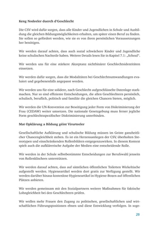 25
Keng Nodeeler duerch d’Geschlecht
Die CSV wird dafür sorgen, dass alle Kinder und Jugendlichen in Schule und Ausbil-
dung die gleichen Bildungsmöglichkeiten erhalten, um später einen Beruf zu finden.
Sie sollen so gefördert werden, wie sie es von ihren persönlichen Voraussetzungen
her benötigen.
Wir werden darauf achten, dass auch sozial schwächere Kinder und Jugendliche
keine schulischen Nachteile haben. Weitere Details lesen Sie in Kapitel 7.1: „Schoul“.
Wir werden uns für eine stärkere Akzeptanz nichtbinärer Geschlechtsidentitäten
einsetzen.
Wir werden dafür sorgen, dass die Modalitäten bei Geschlechtsumwandlungen eva-
luiert und gegebenenfalls angepasst werden.
Wir werden uns für eine solidere, nach Geschlecht aufgeschlüsselte Datenlage stark-
machen. Nur so sind effiziente Entscheidungen, die allen Geschlechtern persönlich,
schulisch, beruflich, politisch und familiär die gleichen Chancen bieten, möglich.
Wir werden die UN-Konvention zur Beseitigung jeder Form von Diskriminierung der
Frau (CEDAW) weiter umsetzen. Die nationale Gesetzgebung muss ferner jegliche
Form geschlechtsspezifischer Diskriminierung unterbinden.
Mat Opklärung a Bildung géint Virurteeler
Gesellschaftliche Aufklärung und schulische Bildung müssen im Geiste ganzheitli-
cher Chancengleichheit stehen. Es ist ein Herzensanliegen der CSV
, überholten Ste-
reotypen und einschränkenden Rollenbildern entgegenzuwirken. In diesem Kontext
spielt auch die aufklärerische Aufgabe der Medien eine entscheidende Rolle.
Wir werden in der Schule selbstbestimmte Entscheidungen zur Berufswahl jenseits
von Rollenklischees unterstützen.
Wir werden darauf achten, dass auf sämtlichen öffentlichen Toiletten Wickeltische
aufgestellt werden. Hygieneartikel werden dort gratis zur Verfügung gestellt. Wir
werden darüber hinaus kostenlose Hygieneartikel in Hygiene-Boxen auf öffentlichen
Plätzen anbieten.
Wir werden gemeinsam mit den Sozialpartnern weitere Maßnahmen für faktische
Lohngleichheit bei den Geschlechtern prüfen.
Wir wollen mehr Frauen den Zugang zu politischen, gesellschaftlichen und wirt­
schaftlichen Führungspositionen ebnen und diese Entwicklung verfolgen. In soge-
 