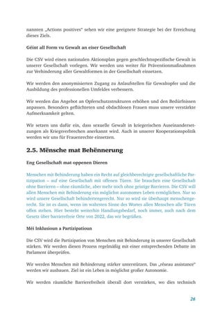 26
nannten „Actions positives“ sehen wir eine geeignete Strategie bei der Erreichung
dieses Ziels.
Géint all Form vu Gewalt an eiser Gesellschaft
Die CSV wird einen nationalen Aktionsplan gegen geschlechtsspezifische Gewalt in
unserer Gesellschaft vorlegen. Wir werden uns weiter für Präventionmaßnahmen
zur Verhinderung aller Gewaltformen in der Gesellschaft einsetzen.
Wir werden den anonymisierten Zugang zu Anlaufstellen für Gewaltopfer und die
Ausbildung des professionellen Umfeldes verbessern.
Wir werden das Angebot an Opferschutzstrukturen erhöhen und den Bedürfnissen
anpassen. Besonders geflüchteten und obdachlosen Frauen muss unsere verstärkte
Aufmerksamkeit gelten.
Wir setzen uns dafür ein, dass sexuelle Gewalt in kriegerischen Auseinanderset-
zungen als Kriegsverbrechen anerkannt wird. Auch in unserer Kooperationspolitik
werden wir uns für Frauenrechte einsetzen.
2.5. Mënsche mat Behënnerung
Eng Gesellschaft mat oppenen Dieren
Menschen mit Behinderung haben ein Recht auf gleichberechtigte gesellschaftliche Par-
tizipation – auf eine Gesellschaft mit offenen Türen. Sie brauchen eine Gesellschaft
ohne Barrieren – ohne räumliche, aber mehr noch ohne geistige Barrieren. Die CSV will
allen Menschen mit Behinderung ein möglichst autonomes Leben ermöglichen. Nur so
wird unsere Gesellschaft behindertengerecht. Nur so wird sie überhaupt menschenge-
recht. Sie ist es dann, wenn im wahrsten Sinne des Wortes allen Menschen alle Türen
offen stehen. Hier besteht weiterhin Handlungsbedarf, noch immer, auch nach dem
Gesetz über barrierefreie Orte von 2022, das wir begrüßen.
Méi Inklusioun a Partizipatioun
Die CSV wird die Partizipation von Menschen mit Behinderung in unserer Gesellschaft
stärken. Wir werden diesen Prozess regelmäßig mit einer entsprechenden Debatte im
Parlament überprüfen.
Wir werden Menschen mit Behinderung stärker unterstützen. Das „réseau assistance“
werden wir ausbauen. Ziel ist ein Leben in möglichst großer Autonomie.
Wir werden räumliche Barrierefreiheit überall dort verstärken, wo dies technisch
 