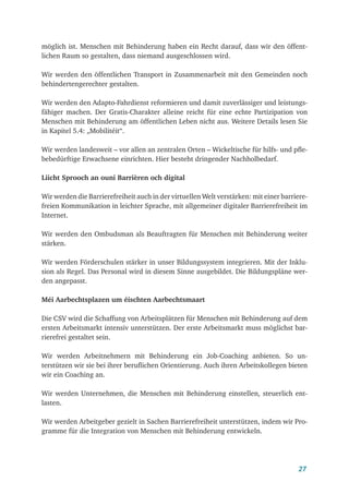 27
möglich ist. Menschen mit Behinderung haben ein Recht darauf, dass wir den öffent-
lichen Raum so gestalten, dass niemand ausgeschlossen wird.
Wir werden den öffentlichen Transport in Zusammenarbeit mit den Gemeinden noch
behindertengerechter gestalten.
Wir werden den Adapto-Fahrdienst reformieren und damit zuverlässiger und leistungs-
fähiger machen. Der Gratis-Charakter alleine reicht für eine echte Partizipation von
Menschen mit Behinderung am öffentlichen Leben nicht aus. Weitere Details lesen Sie
in Kapitel 5.4: „Mobilitéit“.
Wir werden landesweit – vor allen an zentralen Orten – Wickeltische für hilfs- und pfle-
bebedürftige Erwachsene einrichten. Hier besteht dringender Nachholbedarf.
Liicht Sprooch an ouni Barrièren och digital
Wir werden die Barrierefreiheit auch in der virtuellen Welt verstärken: mit einer barriere­
freien Kommunikation in leichter Sprache, mit allgemeiner digitaler Barrierefreiheit im
Internet.
Wir werden den Ombudsman als Beauftragten für Menschen mit Behinderung weiter
stärken.
Wir werden Förderschulen stärker in unser Bildungssystem integrieren. Mit der Inklu-
sion als Regel. Das Personal wird in diesem Sinne ausgebildet. Die Bildungspläne wer-
den angepasst.
Méi Aarbechtsplazen um éischten Aarbechtsmaart
Die CSV wird die Schaffung von Arbeitsplätzen für Menschen mit Behinderung auf dem
ersten Arbeitsmarkt intensiv unterstützen. Der erste Arbeitsmarkt muss möglichst bar-
rierefrei gestaltet sein.
Wir werden Arbeitnehmern mit Behinderung ein Job-Coaching anbieten. So un-
terstützen wir sie bei ihrer beruflichen Orientierung. Auch ihren Arbeitskollegen bieten
wir ein Coaching an.
Wir werden Unternehmen, die Menschen mit Behinderung einstellen, steuerlich ent-
lasten.
Wir werden Arbeitgeber gezielt in Sachen Barrierefreiheit unterstützen, indem wir Pro-
gramme für die Integration von Menschen mit Behinderung entwickeln.
 