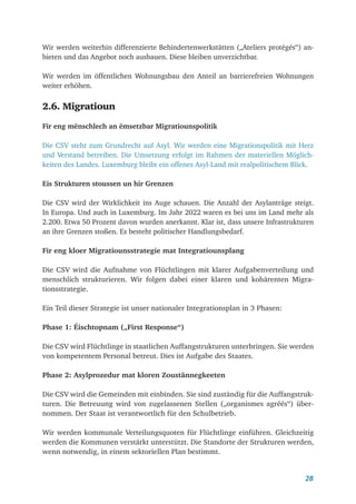 28
Wir werden weiterhin differenzierte Behindertenwerkstätten („Ateliers protégés“) an-
bieten und das Angebot noch ausbauen. Diese bleiben unverzichtbar.
Wir werden im öffentlichen Wohnungsbau den Anteil an barrierefreien Wohnungen
weiter erhöhen.
2.6. Migratioun
Fir eng mënschlech an ëmsetzbar Migratiounspolitik
Die CSV steht zum Grundrecht auf Asyl. Wir werden eine Migrationspolitik mit Herz
und Verstand betreiben. Die Umsetzung erfolgt im Rahmen der materiellen Möglich-
keiten des Landes. Luxemburg bleibt ein offenes Asyl-Land mit realpolitischem Blick.
Eis Strukturen stoussen un hir Grenzen
Die CSV wird der Wirklichkeit ins Auge schauen. Die Anzahl der Asylanträge steigt.
In Europa. Und auch in Luxemburg. Im Jahr 2022 waren es bei uns im Land mehr als
2.200. Etwa 50 Prozent davon wurden anerkannt. Klar ist, dass unsere Infrastrukturen
an ihre Grenzen stoßen. Es besteht politischer Handlungsbedarf.
Fir eng kloer Migratiounsstrategie mat Integratiounsplang
Die CSV wird die Aufnahme von Flüchtlingen mit klarer Aufgabenverteilung und
menschlich strukturieren. Wir folgen dabei einer klaren und kohärenten Migra-
tionsstrategie.
Ein Teil dieser Strategie ist unser nationaler Integrationsplan in 3 Phasen:
Phase 1: Éischtopnam („First Response“)
Die CSV wird Flüchtlinge in staatlichen Auffangstrukturen unterbringen. Sie werden
von kompetentem Personal betreut. Dies ist Aufgabe des Staates.
Phase 2: Asylprozedur mat kloren Zoustännegkeeten
Die CSV wird die Gemeinden mit einbinden. Sie sind zuständig für die Auffangstruk-
turen. Die Betreuung wird von zugelassenen Stellen („organismes agréés“) über-
nommen. Der Staat ist verantwortlich für den Schulbetrieb.
Wir werden kommunale Verteilungsquoten für Flüchtlinge einführen. Gleichzeitig
werden die Kommunen verstärkt unterstützt. Die Standorte der Strukturen werden,
wenn notwendig, in einem sektoriellen Plan bestimmt.
 