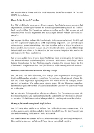 29
Wir werden den Rahmen und die Funktionsweise des Office national de l’accueil
(ONA) überarbeiten.
Phase 3: No der Asyl-Prozedur
Die CSV wird für die konsequente Umsetzung der Asyl-Entscheidungen sorgen. Bei
abgelehnten Asylanträgen werden die Flüchtlinge schnellstmöglich in ihr Heimat-
land zurückgeführt. Die Prozeduren müssen schneller werden. Wir werden sie auf
maximal zwölf Monate begrenzen. Die zuständigen Stellen werden personell auf-
gestockt.
Wir werden die Liste sicherer Herkunftsländer in Zusammenarbeit mit der EU und
der UN-Migrations-Organisation OIM regelmäßig anpassen. Die Verwaltungen
müssen enger zusammenarbeiten. Asyl-Antragsteller sollen in jenen Branchen ar-
beiten dürfen, in denen ein Mangel an Arbeitskräften besteht. Manche Flüchtlinge
befinden sich seit Jahren in der Prozedur. Sie sind zumeist integriert. Wir werden sie
auf individueller Basis legalisieren.
Wir werden dafür Sorge tragen, dass Flüchtlinge nach genehmigten Asylanträgen
die Wohnstrukturen schnellstmöglich verlassen. Anerkannte Flüchtlinge sollen
keinen Spezialstatus für ihre Wohnungssuche erhalten. Sie müssen besser in den
Arbeitsmarkt integriert werden. Ihre Qualifikation soll frühzeitig ermittelt werden.
Verstäerkten EU-Grenzschutz ouni Festung Europa
Die CSV wird sich dafür einsetzen, dass Europa keine zugemauerte Festung wird.
Gleichwohl brauchen wir einen verstärkten Grenzschutz: allerdings mit offenen Tü-
ren und klaren Regeln für legale Migration. Wir wollen Chaos an Europas Außen-
grenzen verhindern. Wir wollen entschlossen gegen illegale Migration vorgehen.
Frontex muss gestärkt werden, um das unmenschliche Geschäft der Schleuser besser
zu bekämpfen.
Wir werden das Schengen-Kontrollsystem ausbauen. Das Grenz-Management, die
Kontrollinstrumente und auch die biometrische Datenbank Eurodac müssen effizien-
ter werden. Wir befürworten den Schengen-Beitritt von Bulgarien und Rumänien.
Fir eng solidaresch europäesch Asyl-Reform
Die CSV wird eine solidarische Reform des Dublin-III-Systems unterstützen. Wir
streben gemeinsame Mindestsockel in Sachen Sozialhilfe an. Bei der Finanzierung
und Relokalisierung brauchen wir mehr Solidarität.
Wir unterstützen das zurzeit auf EU-Ebene diskutierte Asyl- und Migrationspaket.
Eine politische Antwort auf die Asyl-Frage ist nur europäisch möglich.
 