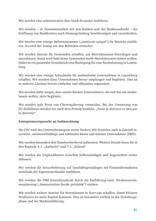 31
Wir werden eine administrative Fast-Track-Prozedur einführen.
Wir werden – in Zusammenarbeit mit den Banken und der Bankenaufsicht – die
Eröffnung von Bankkonten nach Firmengründung beschleunigen und vereinfachen.
Wir werden eine einzige Referenznummer („matricule unique“) für Betriebe einfüh-
ren. So wird der Dialog mit den Behörden einfacher.
Wir werden Anreize für Gemeinden schaffen, um Aktivitätszonen festzulegen und
auszubauen. Sonst wird bald keine Gemeinden mehr Aktivitätszonen haben wollen.
Dabei ist ein passendes Grundstück eine Bedingung für eine Niederlassung in Luxem-
burg.
Wir werden eine einzige Anlaufstelle für ausländische Unternehmen in Luxemburg
schaffen. Wir werden diese Unternehmen besser empfangen und begleiten. Dies ist
in anderen Ländern bereits einfacher und effizienter organisiert.
Wir werden dafür sorgen, dass unsere Banken Unternehmen, die sich bei uns nieder-
lassen wollen, aktiv begleiten.
Wir werden jede Form von Überregulierung vermeiden. Bei der Umsetzung von
EU-Richtlinien werden wir nach dem Prinzip handeln: „Toute la directive et rien que
la directive“.
Entrepreneursgeescht an Entlaaschtung
Die CSV wird den Unternehmensgeist weiter fördern. Wir brauchen auch in Zukunft in-
novative, wettbewerbsfähige und zahlreiche kleine und mittlere Unternehmen (PME).
Wir werden besonders den Handwerkerberuf aufwerten. Weitere Details lesen Sie in
den Kapiteln 4.1: „Aarbecht“ und 7.1: „Schoul“.
Wir werden die Ungleichheiten zwischen Selbstständigen und Angestellten weiter
abbauen.
Wir werden die Steuerbefreiung auf Geschäftsgrundlagen bei Firmenübernahmen
innerhalb der Eigentümerfamilie einführen.
Wir werden die PME-Investitionskraft durch die Einführung einer Vorabsteuerim-
munisierung („Immunisation fiscale préalable“) stärken.
Wir werden weitere Anreize für Investitionen in Start-ups schaffen, damit kleinere
Strukturen an mehr Kapital kommen. Dies ist besonders wichtig in der Gründungs-
phase und bei Markteinführung.
 