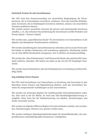 33
Steierlech Ureizer fir méi Investitiounen
Die CSV wird den Gesetzesvorschlag zur steuerlichen Begünstigung für Privat­
personen, die in Unternehmen investieren, ausbauen. Start-ups brauchen Risikoka-
pital. Investoren, die in Risikokapital investieren möchten, müssen von steuerlichen
Anreizen profitieren können.
Wir werden weitere steuerliche Anreizen für private und institutionelle Investoren
schaffen, z. B. eine teilweise Steuerbefreiung für Investitionen in ESG-Produkte und
Private Equity / Venture Capital.
Wir werden eine „superdéduction fiscale“ für Investitionen von Unternehmen in die
digitale und ökologische Transformation einführen.
Wir werden mittelfristig die Unternehmenssteuer absenken und sie an das Niveau der
EU-Länder in direkter Konkurrenz mit Luxemburg angleichen. Gleichzeitig wollen
wir sie dem OECD-Durchschnitt anzupassen. Nur so bleiben wir konkurrenzfähig.
Wir werden die „Taxe d’abonnement“ auf 0 Prozent für Fonds, die nach den ESG-Stan-
dards arbeiten, absenken. Wir halten uns dabei an die von der EU festgelegte Taxo-
nomie.
Wir werden darauf hinarbeiten, dass die Fondsindustrie in Luxemburg wettbewerbs-
fähig bleibt.
Eng nohalteg Green Finance
Die CSV wird Investitionen von Unternehmen in Forschung und Innovation in den
Bereichen Green Finance und Digitalisierung fördern, auch mit steuerlichen Vor-
teilen für entsprechende Ausbildungen in den Unternehmen.
Wir werden ein nationales Register für nichtfinanzielle Unternehmensdaten schaf-
fen. Dies wird in der EU Pflicht. So wird eine ESG-Nachhaltigkeitsbewertung er-
möglicht. Diese kann bei der Risikobewertung von Banken, Versicherungen und
Fonds verwendet werden.
Wir werden ein digitales Effizienz-Register für jedes Gebäude erstellen, das von Ban-
ken, Versicherungen, Notaren usw. genutzt werden kann.
Wir werden niedrigere Eigenkapitalanforderungen für Immobilienkredite, die ener-
gieeffizientere Immobilienprojekte finanzieren, ermöglichen.
 