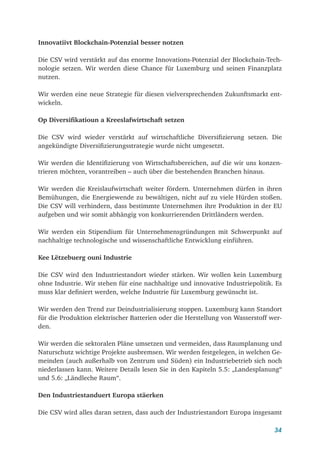 34
Innovatiivt Blockchain-Potenzial besser notzen
Die CSV wird verstärkt auf das enorme Innovations-Potenzial der Blockchain-Tech-
nologie setzen. Wir werden diese Chance für Luxemburg und seinen Finanzplatz
nutzen.
Wir werden eine neue Strategie für diesen vielversprechenden Zukunftsmarkt ent­
wickeln.
Op Diversifikatioun a Kreeslafwirtschaft setzen
Die CSV wird wieder verstärkt auf wirtschaftliche Diversifizierung setzen. Die
angekündigte Diversifizierungsstrategie wurde nicht umgesetzt.
Wir werden die Identifizierung von Wirtschaftsbereichen, auf die wir uns konzen-
trieren möchten, vorantreiben – auch über die bestehenden Branchen hinaus.
Wir werden die Kreislaufwirtschaft weiter fördern. Unternehmen dürfen in ihren
Bemühungen, die Energiewende zu bewältigen, nicht auf zu viele Hürden stoßen.
Die CSV will verhindern, dass bestimmte Unternehmen ihre Produktion in der EU
aufgeben und wir somit abhängig von konkurrierenden Drittländern werden.
Wir werden ein Stipendium für Unternehmensgründungen mit Schwerpunkt auf
nachhaltige technologische und wissenschaftliche Entwicklung einführen.
Kee Lëtzebuerg ouni Industrie
Die CSV wird den Industriestandort wieder stärken. Wir wollen kein Luxemburg
ohne Industrie. Wir stehen für eine nachhaltige und innovative Industriepolitik. Es
muss klar definiert werden, welche Industrie für Luxemburg gewünscht ist.
Wir werden den Trend zur Deindustrialisierung stoppen. Luxemburg kann Standort
für die Produktion elektrischer Batterien oder die Herstellung von Wasserstoff wer-
den.
Wir werden die sektoralen Pläne umsetzen und vermeiden, dass Raumplanung und
Naturschutz wichtige Projekte ausbremsen. Wir werden festgelegen, in welchen Ge-
meinden (auch außerhalb von Zentrum und Süden) ein Industriebetrieb sich noch
niederlassen kann. Weitere Details lesen Sie in den Kapiteln 5.5: „Landesplanung“
und 5.6: „Ländleche Raum“.
Den Industriestanduert Europa stäerken
Die CSV wird alles daran setzen, dass auch der Industriestandort Europa insgesamt
 