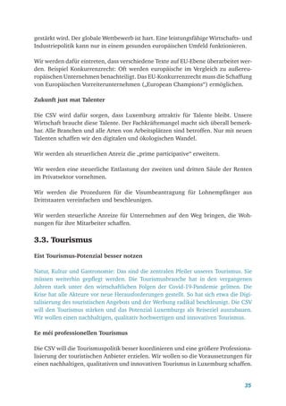 35
gestärkt wird. Der globale Wettbewerb ist hart. Eine leistungsfähige Wirtschafts- und
Industriepolitik kann nur in einem gesunden europäischen Umfeld funktionieren.
Wir werden dafür eintreten, dass verschiedene Texte auf EU-Ebene überarbeitet wer-
den. Beispiel Konkurrenzrecht: Oft werden europäische im Vergleich zu außereu-
ropäischen Unternehmen benachteiligt. Das EU-Konkurrenzrecht muss die Schaffung
von Europäischen Vorreiterunternehmen („European Champions“) ermöglichen.
Zukunft just mat Talenter
Die CSV wird dafür sorgen, dass Luxemburg attraktiv für Talente bleibt. Unsere
Wirtschaft braucht diese Talente. Der Fachkräftemangel macht sich überall bemerk-
bar. Alle Branchen und alle Arten von Arbeitsplätzen sind betroffen. Nur mit neuen
Talenten schaffen wir den digitalen und ökologischen Wandel.
Wir werden als steuerlichen Anreiz die „prime participative“ erweitern.
Wir werden eine steuerliche Entlastung der zweiten und dritten Säule der Renten
im Privatsektor vornehmen.
Wir werden die Prozeduren für die Visumbeantragung für Lohnempfänger aus
Drittstaaten vereinfachen und beschleunigen.
Wir werden steuerliche Anreize für Unternehmen auf den Weg bringen, die Woh-
nungen für ihre Mitarbeiter schaffen.
3.3. Tourismus
Eist Tourismus-Potenzial besser notzen
Natur, Kultur und Gastronomie: Das sind die zentralen Pfeiler unseres Tourismus. Sie
müssen weiterhin gepflegt werden. Die Tourismusbranche hat in den vergangenen
­
Jahren stark unter den wirtschaftlichen Folgen der Covid-19-Pandemie gelitten. Die
Krise hat alle Akteure vor neue Herausforderungen gestellt. So hat sich etwa die Digi-
talisierung des touristischen Angebots und der Werbung radikal beschleunigt. Die CSV
will den Tourismus stärken und das Potenzial Luxemburgs als Reiseziel auszubauen.
Wir wollen einen nachhaltigen, qualitativ hochwertigen und innovativen Tourismus.
Ee méi professionellen Tourismus
Die CSV will die Tourismuspolitik besser koordinieren und eine größere Professiona-
lisierung der touristischen Anbieter erzielen. Wir wollen so die Voraussetzungen für
einen nachhaltigen, qualitativen und innovativen Tourismus in Luxemburg schaffen.
 