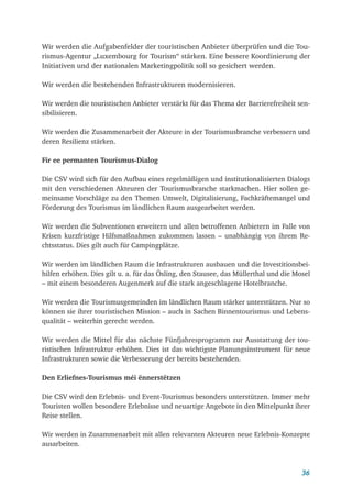 36
Wir werden die Aufgabenfelder der touristischen Anbieter überprüfen und die Tou-
rismus-Agentur „Luxembourg for Tourism“ stärken. Eine bessere Koordinierung der
Initiativen und der nationalen Marketingpolitik soll so gesichert werden.
Wir werden die bestehenden Infrastrukturen modernisieren.
Wir werden die touristischen Anbieter verstärkt für das Thema der Barrierefreiheit sen-
sibilisieren.
Wir werden die Zusammenarbeit der Akteure in der Tourismusbranche verbessern und
deren Resilienz stärken.
Fir ee permanten Tourismus-Dialog
Die CSV wird sich für den Aufbau eines regelmäßigen und institutionalisierten Dialogs
mit den verschiedenen Akteuren der Tourismusbranche starkmachen. Hier sollen ge-
meinsame Vorschläge zu den Themen Umwelt, Digitalisierung, Fachkräftemangel und
Förderung des Tourismus im ländlichen Raum ausgearbeitet werden.
Wir werden die Subventionen erweitern und allen betroffenen Anbietern im Falle von
Krisen kurzfristige Hilfsmaßnahmen zukommen lassen – unabhängig von ihrem Re-
chtsstatus. Dies gilt auch für Campingplätze.
Wir werden im ländlichen Raum die Infrastrukturen ausbauen und die Investitionsbei-
hilfen erhöhen. Dies gilt u. a. für das Ösling, den Stausee, das Müllerthal und die Mosel
– mit einem besonderen Augenmerk auf die stark angeschlagene Hotelbranche.
Wir werden die Tourismusgemeinden im ländlichen Raum stärker unterstützen. Nur so
können sie ihrer touristischen Mission – auch in Sachen Binnentourismus und Lebens-
qualität – weiterhin gerecht werden.
Wir werden die Mittel für das nächste Fünfjahresprogramm zur Ausstattung der tou-
ristischen Infrastruktur erhöhen. Dies ist das wichtigste Planungsinstrument für neue
Infrastrukturen sowie die Verbesserung der bereits bestehenden.
Den Erliefnes-Tourismus méi ënnerstëtzen
Die CSV wird den Erlebnis- und Event-Tourismus besonders unterstützen. Immer mehr
Touristen wollen besondere Erlebnisse und neuartige Angebote in den Mittelpunkt ihrer
Reise stellen.
Wir werden in Zusammenarbeit mit allen relevanten Akteuren neue Erlebnis-Konzepte
ausarbeiten.
 