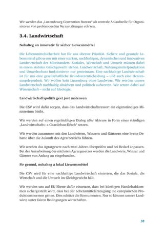 38
Wir werden das „Luxembourg Convention Bureau“ als zentrale Anlaufstelle für Organi-
satoren von professionellen Veranstaltungen stärken.
3.4. Landwirtschaft
Nohalteg an innovativ fir sécher Liewensmëttel
Die Lebensmittelsicherheit hat für uns oberste Priorität. Sichere und gesunde Le-
bensmittel gibt es nur mit einer starken, nachhaltigen, dynamischen und innovativen
Landwirtschaft des Miteinanders. Soziales, Wirtschaft und Umwelt müssen dabei
in einem stabilen Gleichgewicht stehen. Landwirtschaft, Nahrungsmittelproduktion
und Umweltschutz funktionieren nur gemeinsam. Eine nachhaltige Landwirtschaft
ist für uns eine gesellschaftliche Grundsatzentscheidung – und auch eine Herzen-
sangelegenheit. Wir wollen kein Luxemburg ohne Landwirte. Wir werden unsere
Landwirtschaft nachhaltig absichern und politisch aufwerten. Wir setzen dabei auf
Wissenschaft – nicht auf Ideologie.
Landwirtschaftspolitik geet just mateneen
Die CSV wird dafür sorgen, dass das Landwirtschaftsressort ein eigenständiges Mi-
nisterium bleibt.
Wir werden auf einen regelmäßigen Dialog aller Akteure in Form eines ständigen
„Landwirtschafts- a Gaardebau-Dësch“ setzen.
Wir werden zusammen mit den Landwirten, Winzern und Gärtnern eine breite De-
batte über die Zukunft des Agrarbereichs führen.
Wir werden das Agrargesetz nach zwei Jahren überprüfen und bei Bedarf anpassen.
Bei der Ausarbeitung des nächsten Agrargesetzes werden die Landwirte, Winzer und
Gärtner von Anfang an eingebunden.
Fir gesond, nohalteg a lokal Liewensmëttel
Die CSV wird für eine nachhaltige Landwirtschaft eintreten, die das Soziale, die
Wirtschaft und die Umwelt im Gleichgewicht hält.
Wir werden uns auf EU-Ebene dafür einsetzen, dass bei künftigen Handelsabkom-
men sichergestellt wird, dass bei der Lebensmittelerzeugung die europäischen Pro-
duktionsnormen gelten. Dies schützt die Konsumenten. Nur so können unsere Land-
wirte unter fairen Bedingungen wirtschaften.
 