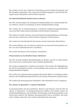 39
Wir werden uns für eine verbesserte Vermarktung unserer lokalen Erzeugnisse und
Bio-Produkte starkmachen. Wir werden das Zertifizierungsgesetz und auch das Res-
topolis-Gesetz überprüfen und bei Bedarf anpassen.
De landwirtschaftleche Buedem besser schützen
Die CSV wird den Boden als wichtigsten Produktionsfaktor der Landwirtschaft bes-
ser schützen. Gerade in Luxemburg ist dieser Produktionsfaktor knapp.
Wir werden die im Naturschutzgesetz verankerten Kompensierungsmaßnahmen
sowie das Öko-Punkte-System überprüfen und bei Bedarf reformieren.
Wir werden uns dafür einsetzen, dass die Kompensierungsmaßnahmen auf Vertrags-
basis mit den Landwirten auf ihren Flächen umgesetzt werden können.
Wir werden das Vorverkaufsrecht des Staates und der Gemeinden überarbeiten.
Wir werden Flächen, die von aktiven Landwirten aus dem Dorf bewirtschaftet wer-
den, von einer Spekulationssteuer ausnehmen.
Wir werden das Bauen in der Grünzone vereinfachen.
D’Successioun an eise Betriber besser ofsécheren
Die CSV wird die familiäre Betriebsübergabe in direkter und bis zu einem bestim-
mten Grad auch in nicht-direkter Linie steuerlich gleichstellen.
Wir werden Junglandwirte maximal unterstützen. Wir werden alle Möglichkeiten,
die die EU-Gesetzgebung vorsieht, voll ausschöpfen und an gute Aus- und Weiterbil-
dungsmaßnahmen koppeln.
Wir werden der Ackerbauschule genügend finanzielle Mittel zur Verfügung stellen,
damit sie die Ausbildung kontinuierlich an die neusten Erkenntnisse anpassen kann.
Wir werden das Beratungssystem überprüfen. Falls erforderlich wird es angepasst.
Een „House of Agriculture“ a manner Bürokratie
In Zusammenarbeit mit den Landwirten, Winzern und Gärtnern wird die CSV ein
„House of Agriculture“ als Kompetenzzentrum schaffen. Dort können neben der
Landwirtschaftskammer und staatlichen Verwaltungen auch Beratungsstellen unter
einem Dach arbeiten. Die effiziente Zusammenarbeit wird so erleichtert. Die Land-
wirte verfügen somit über eine zentrale Anlaufstelle für Innovation.
 