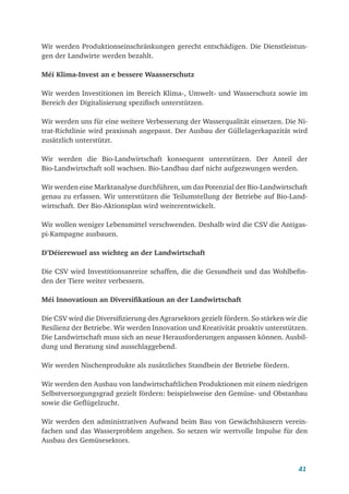 41
Wir werden Produktionseinschränkungen gerecht entschädigen. Die Dienstleistun-
gen der Landwirte werden bezahlt.
Méi Klima-Invest an e bessere Waasserschutz
Wir werden Investitionen im Bereich Klima-, Umwelt- und Wasserschutz sowie im
Bereich der Digitalisierung spezifisch unterstützen.
Wir werden uns für eine weitere Verbesserung der Wasserqualität einsetzen. Die Ni-
trat-Richtlinie wird praxisnah angepasst. Der Ausbau der Güllelagerkapazität wird
zusätzlich unterstützt.
Wir werden die Bio-Landwirtschaft konsequent unterstützen. Der Anteil der
Bio-Landwirtschaft soll wachsen. Bio-Landbau darf nicht aufgezwungen werden.
Wir werden eine Marktanalyse durchführen, um das Potenzial der Bio-Landwirtschaft
genau zu erfassen. Wir unterstützen die Teilumstellung der Betriebe auf Bio-Land-
wirtschaft. Der Bio-Aktionsplan wird weiterentwickelt.
Wir wollen weniger Lebensmittel verschwenden. Deshalb wird die CSV die Antigas-
pi-Kampagne ausbauen.
D’Déierewuel ass wichteg an der Landwirtschaft
Die CSV wird Investitionsanreize schaffen, die die Gesundheit und das Wohlbefin-
den der Tiere weiter verbessern.
Méi Innovatioun an Diversifikatioun an der Landwirtschaft
Die CSV wird die Diversifizierung des Agrarsektors gezielt fördern. So stärken wir die
Resilienz der Betriebe. Wir werden Innovation und Kreativität proaktiv unterstützen.
Die Landwirtschaft muss sich an neue Herausforderungen anpassen können. Ausbil-
dung und Beratung sind ausschlaggebend.
Wir werden Nischenprodukte als zusätzliches Standbein der Betriebe fördern.
Wir werden den Ausbau von landwirtschaftlichen Produktionen mit einem niedrigen
Selbstversorgungsgrad gezielt fördern: beispielsweise den Gemüse- und Obstanbau
sowie die Geflügelzucht.
Wir werden den administrativen Aufwand beim Bau von Gewächshäusern verein-
fachen und das Wasserproblem angehen. So setzen wir wertvolle Impulse für den
Ausbau des Gemüsesektors.
 