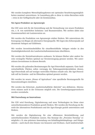 42
Wir werden komplette Wertschöpfungsketten mit optimalen Verarbeitungsmöglich-
keiten maximal unterstützen. In Luxemburg gibt es diese in vielen Bereichen nicht
– etwa in der Geflügelzucht oder im Gemüseanbau.
Nei Agrar-Produkter an Agroenergie
Die CSV setzt sich für die Entwicklung und die Vermarktung von neuen Produkten
ein, z. B. von natürlichen Isolations- und Baumaterialien. Wir streben dabei eine
Zusammenarbeit mit Luxinnovation an.
Wir werden die Produktion von Agroenergie stärker fördern. Wir unterstützen die
Erzeugung von Biogas als alternative Energiequelle. Wir legen den Schwerpunkt auf
dezentrale Anlagen auf Güllebasis.
Wir werden Investitionsbeihilfen für einzelbetriebliche Anlagen wieder in den
Zuständigkeitsbereich des Landwirtschaftsministeriums überführen.
Wir werden die Netzinfrastrukturen ausbauen. So können Dächer oder andere be-
reits versiegelte Flächen optimal zur Stromerzeugung genutzt werden. Wir unter­
stützen Investitionen in diesem Bereich.
Wir werden die geltenden Bestimmungen für Agri-Fotovoltaik anpassen. Gute land-
wirtschaftliche Flächen sollen vorrangig der Nahrungsmittelproduktion dienen.
Agri-Fotovoltaik soll auf weniger wertvollen Flächen erlaubt sein. Die Agri-Fotovol-
taik soll im Gemüse- und im Obstanbau optimal genutzt werden.
Wir werden im neuen „House of Agriculture“ eine spezifische Beratungsstelle für
Innovationsfragen einrichten.
Wir werden das Kriterium „landwirtschaftliche Aktivität“ neu definieren. Alterna-
tiven müssen auch in der Grünzone möglich sein. Die Genehmigungsprozeduren
werden vereinfacht.
Méi Fuerschung an Innovatioun
Die CSV wird Forschung, Digitalisierung und neue Technologien im Sinne einer
umweltschonenderen Produktion gezielt fördern. Wir werden die Forschung im Be-
reich der alternativen Produktionen und der Agro-Energie gezielt unterstützen und
fördern.
Wir werden die Digitaliserung für eine effizientere Betriebsführung und
umweltschonendere Produktion nutzen. Das Konzept des „Precision Farming“ er-
möglicht z. B. eine präzisere Anwendung von Schädlingsbekämpfungs- und Dünge-
mitteln – auch durch den Einsatz von Sensoren und Drohnen. Auch landwirtschaft-
 