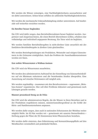 44
Wir werden die Winzer ermutigen, eine Nachhaltigkeitscharta auszuarbeiten und
sie dabei unterstützen. Schon heute erfüllen sie zahlreiche Nachhaltigkeitskriterien.
Wir werden die mechanische Unkrautbekämpfung stärker unterstützen. Auf Insekti-
zide soll weiterhin verzichtet werden.
Eis Betriber besser begleeden
Die CSV wird dafür sorgen, dass Betriebsübernahmen besser begleitet werden. Jun-
gwinzer und Jungwinzerinnen, die einen Betrieb übernehmen wollen, erhalten eine
vollständige und individuell angepasste Beratung. Ein Tutor wird sie begleiten.
Wir werden familiäre Betriebsübergaben in nicht-direkter Linie steuerlich mit der
familiären Betriebsübergabe in direkter Linie gleichstellen.
Wir werden Betriebsgründungen mit Produktion, Weinstube und einigen Gästezim-
mern in der Grünzone ermöglichen. Auch das Problem der Ausschankkonzessionen
werden wir lösen.
Een zolitte Wënzerstatut a Wäibau-Assisen
Die CSV wird ein Winzerstatut ausarbeiten.
Wir werden den administrativen Aufwand bei der Einstellung von Saisonarbeitskräf-
ten auf ein Minimum reduzieren und die bestehenden Strafen überprüfen. Eine
Ausweitung auf einzelne Drittstaaten soll möglich sein.
Wir werden regelmäßig – zusammen mit den Berufsvertretern – sogenannte „Wein-
bau-Assisen“ organisieren. Hier soll über Probleme diskutiert und gemeinsam nach
Lösungen gesucht werden.
Manner prozedural Steng an de Féiss
Die CSV wird die administrativen Regeln, die die Winzer in ihren Betrieben und in
der Produktion respektieren müssen, ministeriumsübergreifend an die Größe der
Klein- und Familienunternehmen anpassen.
Wir werden dafür sorgen, dass auch in nationalen Schutzzonen der Weinbau weiter
möglich bleibt. Im EU-Rat werden wir – gemeinsam mit unseren Partnerländern –
Stellung gegen die Pläne der EU-Kommission beim Pflanzenschutz beziehen.
Wir werden dafür eintreten, dass Etikettierung und Kennzeichnungspflicht auf den
Weinflaschen verständlich und praktikabel bleiben.
 