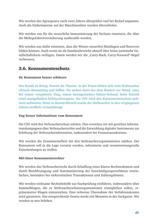 45
Wir werden das Agrargesetz nach zwei Jahren überprüfen und bei Bedarf anpassen.
Auch die Einheitspreise auf der Maschinenliste werden überarbeitet.
Wir werden uns für die steuerliche Immunisierung der Verluste einsetzen, die über
die Mehrgefahrenversicherung ausbezahlt werden.
Wir werden uns dafür einsetzen, dass die Winzer steuerfrei Rücklagen und Reserven
bilden können. Auch wenn sie als Familienbetriebe aktuell über keine juristische Ge-
sellschaftsform verfügen. Damit werden wir die „Carry-Back, Carry-Forward“-Regel
verbessern.
3.6. Konsumenteschutz
De Konsument besser schützen
Der Kunde ist König. Soweit die Theorie. In der Praxis fühlen sich viele Verbraucher
oftmals ohnmächtig und hilflos. Sie stehen dann mit dem Rücken zur Wand: etwa
bei einem verspäteten Flug, einem betrügerischen Online-Verkauf, beim Erwerb
eines mangelhaften Gebrauchtwagens. Die CSV wird den Konsumentenschutz poli-
tisch aufwerten. Denn in diesem Bereich wurde der Verbraucher in den vergangenen
Jahren sträflich vernachlässigt.
Eng besser Informatioun vum Konsument
Die CSV wird den Verbraucherschutz stärken. Dies erreichen wir mit gezielten Informa-
tionskampagnen über Verbraucherrechte und die Entwicklung digitaler Instrumente zur
Erhöhung der Verbraucherinformation, insbesondere bei Finanztransaktionen.
Wir werden die Zusammenarbeit mit den Verbraucherorganisationen stärken. Der
Konsument soll in die Lage versetzt werden, informierte und verantwortungsvolle
Entscheidungen zu treffen.
Méi kloer Konsumenterechter
Wir werden das Verbraucherrecht durch Schaffung eines klaren Rechtsrahmens und
durch Beschleunigung und Automatisierung der Entschädigungsverfahren verein-
fachen, besonders bei elektronischen Transaktionen und Zahlungsfristen.
Wir werden wirksame Rechtsbehelfe zur Nachprüfung einführen, insbesondere über
Sammelklagen, die es Verbraucherschutzorganisationen ermöglichen sollen, re-
präsentative Klagen einzureichen. Eine teilweise Übernahme der Verfahrenskosten
wird garantiert. Das entsprechende Gesetz steckt seit Monaten in der Sackgasse. Wir
werden es neu beleben.
 