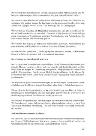47
Wir werden stets betriebsinterne Vereinbarungen zwischen Arbeitnehmern und Ar-
beitgebern bevorzugen. Jedes Unternehmen und jede Belegschaft sind anders.
Wir werden einen klaren und verlässlichen rechtlichen Rahmen für Telearbeit au-
sarbeiten. Wir werden zudem die Bedingungen (Besteuerung, Sozialversicherung,
Anzahl der Tage pro Woche) klären – für Ansässige und für Grenzgänger.
Wir werden für Telearbeit als Möglichkeit eintreten. Für uns gibt es weder ein Re-
cht auf noch eine Pflicht zur Telearbeit. Telearbeit erfolgt immer auf der Grundlage
einer gemeinsamen Vereinbarung zwischen Arbeitnehmern und Arbeitgebern. Die
Modalitäten werden zwischen ihnen geklärt.
Wir werden den Zugang zu befristeter Teilzeitarbeit ausbauen. Arbeitnehmer, die
dies wünschen, erhalten ein Recht auf Rückkehr zur früheren Arbeitszeit.
Wir werden das System der „Coworking-Spaces“ steuerlich fördern. Arbeitnehmer
können so Fahrzeit einsparen und Lebensqualität gewinnen.
De Lëtzebuerger Sozialmodell stäerken
Die CSV wir einen ständigen und regelmäßigen Dialog mit den Sozialpartnern über
aktuelle Themen einrichten. Dieser soll eine schnelle und direkte Reaktion im Falle
von Krisen mit Folgen für Luxemburg ermöglichen. Beispiele sind die Coronakrise
und der Ukraine-Krieg. Das derzeitige Modell des Sozialdialogs ist der Garant für
den sozialen Frieden in Luxemburg. Dies haben die vergangenen Tripartite-Sitzun-
gen bewiesen.
Wir werden die gesetzlichen Bestimmungen zu Tarifverträgen überarbeiten. So er-
möglichen wir flexible Arbeitsmodelle und erreichen bessere Arbeitsbedingungen.
Wir werden die Rechtsvorschriften zur Weiterbeschäftigung, den Plan zur Aufrech-
terhaltung der Beschäftigung und den Sozialplan überarbeiten. So werden wir die
Beschäftigungsicherheit der Menschen besser garantieren.
Wir werden die gesetzlichen Bestimmungen zur Personalvertretung überarbeiten.
Wir brauchen ein neues Delegations-Gesetz. Wahlergebnisse müssen – nach dem
Modell der politischen Freistellung – bei der betrieblichen Freistellung berücksich-
tigt werden..
Méi Wuelbefannen op der Aarbecht
Die CSV wird sich für einen neuen Rechtsrahmen und eine neue Unternehmenskul-
tur für mehr Wohlbefinden auf der Arbeit einsetzen. Stress und Druck stellen ein
Gesundheitsrisiko dar und können zu langen Fehlzeiten führen.
 