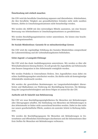 49
Ëmschoulung méi einfach maachen
Die CSV wird die berufliche Umschulung anpassen und überarbeiten. Arbeitnehmer,
die ihre berufliche Tätigkeit aus gesundheitlichen Gründen nicht mehr ausüben
können, dürfen in Umschulungssituationen nicht benachteiligt werden.
Wir werden die ADEM mit den notwendigen Mitteln ausstatten, um eine bessere
Betreuung von Arbeitnehmern in Umschulungssituationen zu gewährleisten.
Wir werden Beschäftigungsinitiativen weiter unterstützen. Sie leisten eine beacht-
liche Integrationsarbeit.
De Soziale Mindestloun: Garantie fir ee mënschewierdegt Liewen
Die CSV wird die regelmäßige Erhöhung des Sozialen Mindestlohns entsprechend
der Lohnentwicklung und der Lebenshaltungskosten beibehalten.
Géint Jugend- a Laangzäit-Chômage
Die CSV wird das duale Ausbildungssystem unterstützen. Wir werden es über alle
Wirtschaftssektoren hinweg fördern. So soll gerade für Jugendliche auf Arbeitssuche
eine bessere Integration in den Arbeitsmarkt ermöglicht werden.
Wir werden Praktika in Unternehmen fördern. Den Jugendlichen muss dabei ein
echtes Ausbildungsangebot unterbreitet werden. Sie dürfen nicht als kostengünstige
Arbeitskräfte missbraucht werden.
Wir werden die gesetzlichen Bestimmungen zur Langzeitarbeitslosigkeit überar-
beiten und Maßnahmen zur Förderung der Beschäftigung bewerten. Die Bekämp-
fung der Langzeitarbeitslosigkeit und deren Folgen ist zentral für die CSV
.
Aarbecht och fir Salariéë mat Behënnerung
Die CSV wir neue Beschäftigungsmöglichkeiten für Menschen mit Behinderungen
aller Altersgruppen schaffen. Die Einbindung von Menschen mit Behinderungen in
den Arbeitsmarkt ist bisher nicht ausreichend betrieben worden. Dabei ist dies nicht
nur unsere gesellschaftliche Pflicht, sondern ein zentraler Schritt in Richtung Inklu-
sion.
Wir werden die Beschäftigungsquote für Menschen mit Behinderungen in Un-
ternehmen und öffentlichen Einrichtungen durchsetzen und die Informationen über
freie Stellen für Menschen mit Behinderungen verbessern.
 