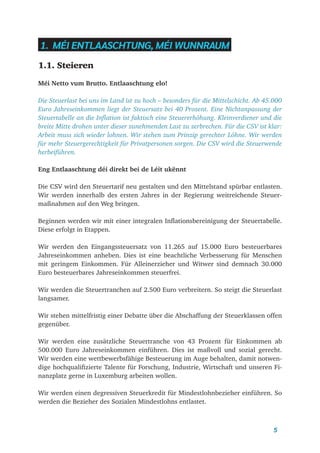 5
1. MÉI ENTLAASCHTUNG, MÉI WUNNRAUM
1.1. Steieren
Méi Netto vum Brutto. Entlaaschtung elo!
Die Steuerlast bei uns im Land ist zu hoch – besonders für die Mittelschicht. Ab 45.000
Euro Jahreseinkommen liegt der Steuersatz bei 40 Prozent. Eine Nichtanpassung der
Steuertabelle an die Inflation ist faktisch eine Steuererhöhung. Kleinverdiener und die
breite Mitte drohen unter dieser zunehmenden Last zu zerbrechen. Für die CSV ist klar:
Arbeit muss sich wieder lohnen. Wir stehen zum Prinzip gerechter Löhne. Wir werden
für mehr Steuergerechtigkeit für Privatpersonen sorgen. Die CSV wird die Steuerwende
herbeiführen.
Eng Entlaaschtung déi direkt bei de Léit ukënnt
Die CSV wird den Steuertarif neu gestalten und den Mittelstand spürbar entlasten.
Wir werden innerhalb des ersten Jahres in der Regierung weitreichende Steuer-
maßnahmen auf den Weg bringen.
Beginnen werden wir mit einer integralen Inflationsbereinigung der Steuertabelle.
Diese erfolgt in Etappen.
Wir werden den Eingangssteuersatz von 11.265 auf 15.000 Euro besteuerbares
Jahreseinkommen anheben. Dies ist eine beachtliche Verbesserung für Menschen
mit geringem Einkommen. Für Alleinerzieher und Witwer sind demnach 30.000
Euro besteuerbares Jahreseinkommen steuerfrei.
Wir werden die Steuertranchen auf 2.500 Euro verbreitern. So steigt die Steuerlast
langsamer.
Wir stehen mittelfristig einer Debatte über die Abschaffung der Steuerklassen offen
gegenüber.
Wir werden eine zusätzliche Steuertranche von 43 Prozent für Einkommen ab
500.000 Euro Jahreseinkommen einführen. Dies ist maßvoll und sozial gerecht.
Wir werden eine wettbewerbsfähige Besteuerung im Auge behalten, damit notwen-
dige hochqualifizierte Talente für Forschung, Industrie, Wirtschaft und unseren Fi-
nanzplatz gerne in Luxemburg arbeiten wollen.
Wir werden einen degressiven Steuerkredit für Mindestlohnbezieher einführen. So
werden die Bezieher des Sozialen Mindestlohns entlastet.
 