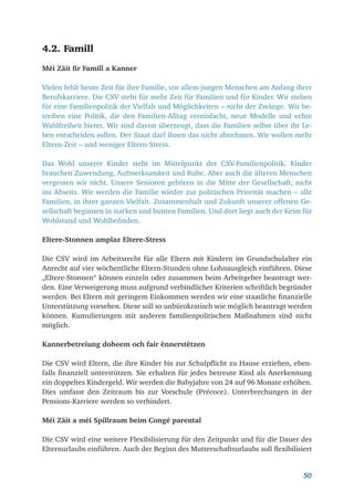 50
4.2. Famill
Méi Zäit fir Famill a Kanner
Vielen fehlt heute Zeit für ihre Familie, vor allem jungen Menschen am Anfang ihrer
Berufskarriere. Die CSV steht für mehr Zeit für Familien und für Kinder. Wir stehen
für eine Familienpolitik der Vielfalt und Möglichkeiten – nicht der Zwänge. Wir be-
treiben eine Politik, die den Familien-Alltag vereinfacht, neue Modelle und echte
Wahlfreiheit bietet. Wir sind davon überzeugt, dass die Familien selbst über ihr Le-
ben entscheiden sollen. Der Staat darf ihnen das nicht abnehmen. Wir wollen mehr
Eltern-Zeit – und weniger Eltern-Stress.
Das Wohl unserer Kinder steht im Mittelpunkt der CSV-Familienpolitik. Kinder
brauchen Zuwendung, Aufmerksamkeit und Ruhe. Aber auch die älteren Menschen
vergessen wir nicht. Unsere Senioren gehören in die Mitte der Gesellschaft, nicht
ins Abseits. Wir werden die Familie wieder zur politischen Priorität machen – alle
Familien, in ihrer ganzen Vielfalt. Zusammenhalt und Zukunft unserer offenen Ge-
sellschaft beginnen in starken und bunten Familien. Und dort liegt auch der Keim für
Wohlstand und Wohlbefinden.
Eltere-Stonnen amplaz Eltere-Stress
Die CSV wird im Arbeitsrecht für alle Eltern mit Kindern im Grundschulalter ein
Anrecht auf vier wöchentliche Eltern-Stunden ohne Lohnausgleich einführen. Diese
„Eltere-Stonnen“ können einzeln oder zusammen beim Arbeitgeber beantragt wer-
den. Eine Verweigerung muss aufgrund verbindlicher Kriterien schriftlich begründet
werden. Bei Eltern mit geringem Einkommen werden wir eine staatliche finanzielle
Unterstützung vorsehen. Diese soll so unbürokratisch wie möglich beantragt werden
können. Kumulierungen mit anderen familienpolitischen Maßnahmen sind nicht
möglich.
Kannerbetreiung doheem och fair ënnerstëtzen
Die CSV wird Eltern, die ihre Kinder bis zur Schulpflicht zu Hause erziehen, eben-
falls finanziell unterstützen. Sie erhalten für jedes betreute Kind als Anerkennung
ein doppeltes Kindergeld. Wir werden die Babyjahre von 24 auf 96 Monate erhöhen.
Dies umfasst den Zeitraum bis zur Vorschule (Précoce). Unterbrechungen in der
Pensions-Karriere werden so verhindert.
Méi Zäit a méi Spillraum beim Congé parental
Die CSV wird eine weitere Flexibilisierung für den Zeitpunkt und für die Dauer des
Elternurlaubs einführen. Auch der Beginn des Mutterschaftsurlaubs soll flexibilisiert
 